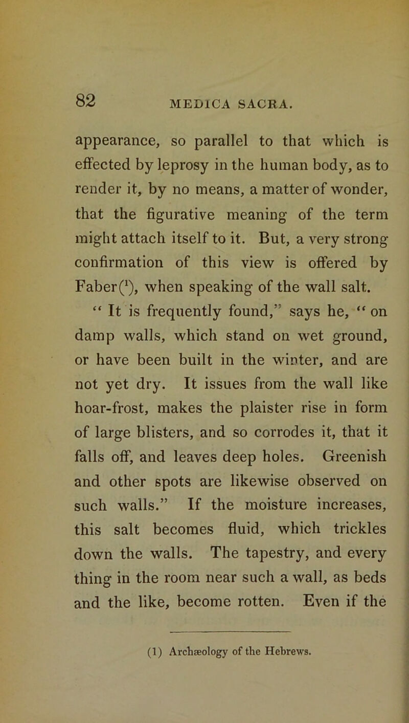 appearance, so parallel to that which is effected by leprosy in the human body, as to render it, by no means, a matter of wonder, that the figurative meaning of the term might attach itself to it. But, a very strong confirmation of this view is offered by Faber^), when speaking of the wall salt. “ It is frequently found,” says he, “ on damp walls, which stand on wet ground, or have been built in the winter, and are not yet dry. It issues from the wall like hoar-frost, makes the plaister rise in form of large blisters, and so corrodes it, that it falls off, and leaves deep holes. Greenish and other spots are likewise observed on such walls.” If the moisture increases, this salt becomes fluid, which trickles down the walls. The tapestry, and every thing in the room near such a wall, as beds and the like, become rotten. Even if the (1) Archaeology of the Hebrews.