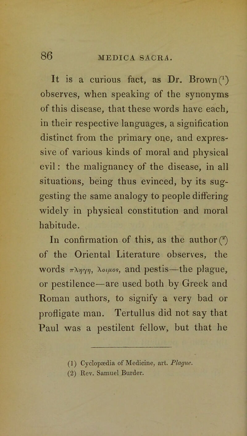 It is a curious fact, as Dr. Brown (*) observes, when speaking of the synonyms of this disease, that these words have each, in their respective languages, a signification distinct from the primary one, and expres- sive of various kinds of moral and physical evil: the malignancy of the disease, in all situations, being thus evinced, by its sug- gesting the same analogy to people differing widely in physical constitution and moral habitude. In confirmation of this, as the author (*) of the Oriental Literature observes, the words TrXrj^rj, \oi/ioi, and pestis—the plague, or pestilence—are used both by Greek and Roman authors, to signify a very bad or profligate man. Tertullus did not say that Paul was a pestilent fellow, but that he (1) Cyclopaedia of Medicine, art. Plague. (2) Rev. Samuel Burder.