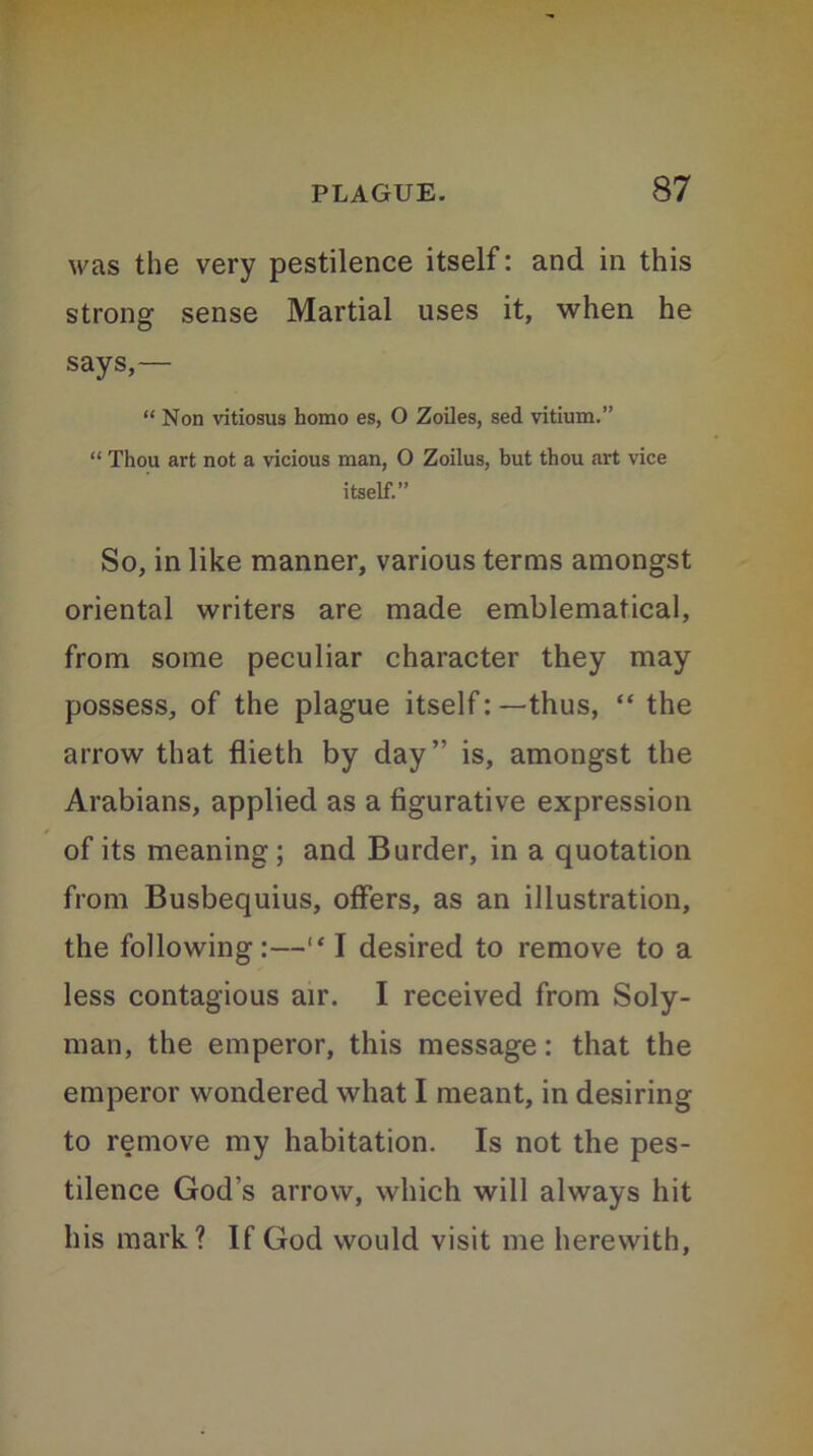 was the very pestilence itself: and in this strong sense Martial uses it, when he says,— “ Non vitiosus homo es, O Zoiles, sed vitium.” “ Thou art not a vicious man, O Zoilus, but thou art vice itself.” So, in like manner, various terms amongst oriental writers are made emblematical, from some peculiar character they may possess, of the plague itself: —thus, “ the arrow that flieth by day” is, amongst the Arabians, applied as a figurative expression of its meaning; and Burder, in a quotation from Busbequius, offers, as an illustration, the following:—“ I desired to remove to a less contagious air. I received from Soly- man, the emperor, this message: that the emperor wondered what I meant, in desiring to remove my habitation. Is not the pes- tilence God’s arrow, which will always hit his mark? If God would visit me herewith,