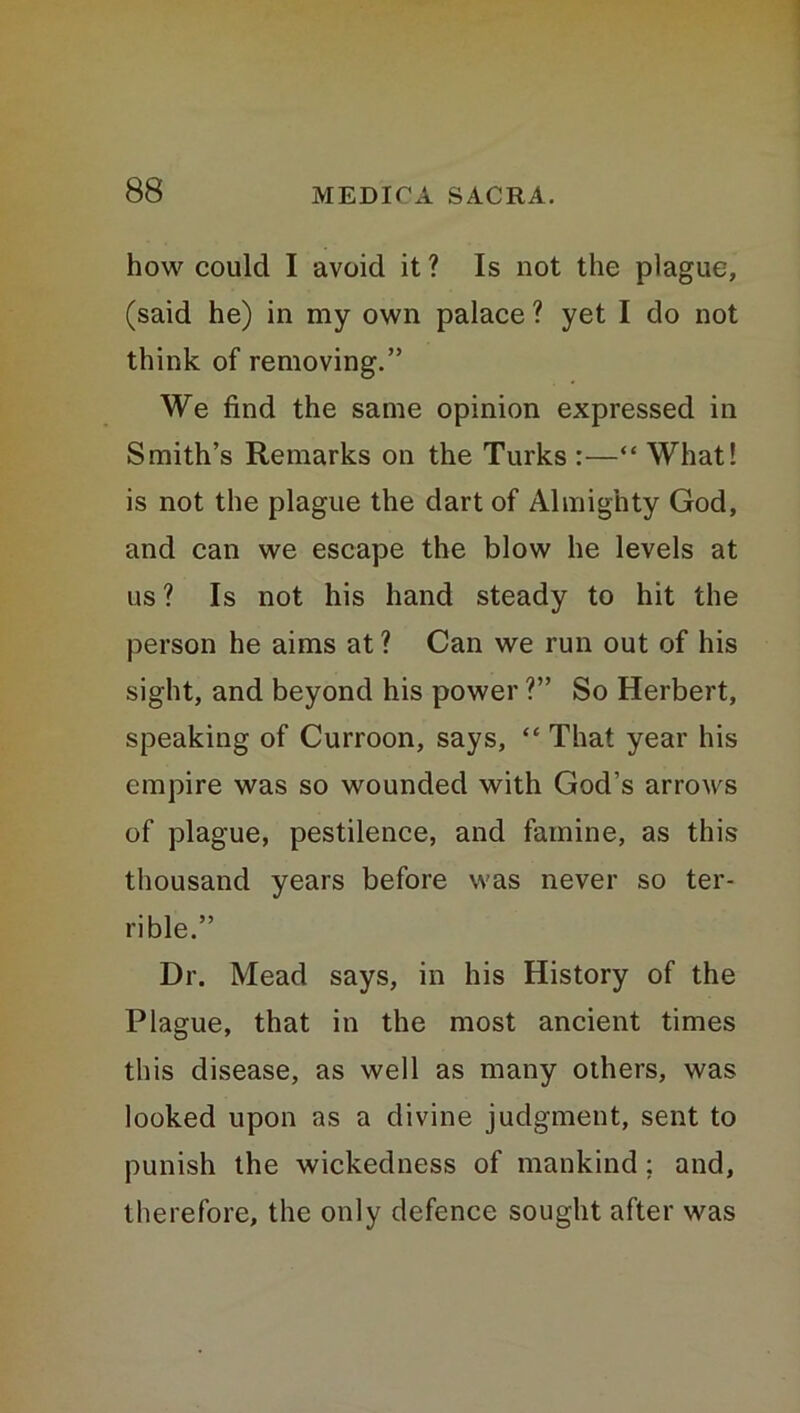 how could I avoid it ? Is not the plague, (said he) in my own palace ? yet I do not think of removing.” We find the same opinion expressed in Smith’s Remarks on the Turks :—“ What! is not the plague the dart of Almighty God, and can we escape the blow he levels at us ? Is not his hand steady to hit the person he aims at? Can we run out of his sight, and beyond his power ?” So Herbert, speaking of Curroon, says, “ That year his empire was so wounded with God’s arrows of plague, pestilence, and famine, as this thousand years before was never so ter- rible.” Dr. Mead says, in his History of the Plague, that in the most ancient times this disease, as well as many others, was looked upon as a divine judgment, sent to punish the wickedness of mankind : and, therefore, the only defence sought after was