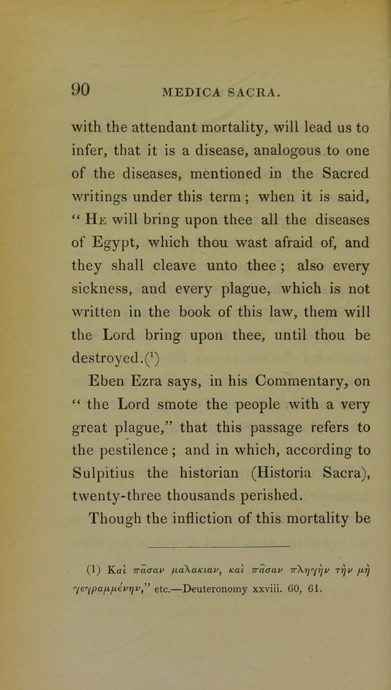 with the attendant mortality, will lead us to infer, that it is a disease, analogous to one of the diseases, mentioned in the Sacred writings under this term ; when it is said, “ He will bring upon thee all the diseases of Egypt, which thou wast afraid of, and they shall cleave unto thee ; also every sickness, and every plague, which is not written in the book of this law, them will the Lord bring upon thee, until thou be destroyed.^) Eben Ezra says, in his Commentary, on “ the Lord smote the people with a very great plague,” that this passage refers to the pestilence; and in which, according to Sulpitius the historian (Historia Sacra), twenty-three thousands perished. Though the infliction of this mortality be (1) Kat 7raaav /.uikaiciav, icai iraaav ir\y<frjv jyv fiy yeypa/jLfidvijv,” etc.—Deuteronomy xxviii. CO, 61.