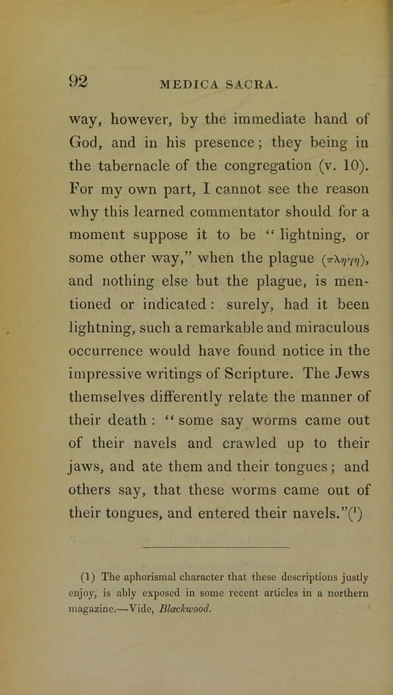 way, however, by the immediate hand of God, and in his presence; they being in the tabernacle of the congregation (v. 10). For my own part, I cannot see the reason why this learned commentator should for a moment suppose it to be “ lightning, or some other way,” when the plague (ttX^), and nothing else but the plague, is men- tioned or indicated : surely, had it been lightning, such a remarkable and miraculous occurrence would have found notice in the impressive writings of Scripture. The Jews themselves differently relate the manner of their death : “ some say worms came out of their navels and crawled up to their jaws, and ate them and their tongues; and others say, that these worms came out of their tongues, and entered their navels.”^) (1) The aphorismal character that these descriptions justly enjoy, is ably exposed in some recent articles in a northern magazine.—Vide, Blackwood.