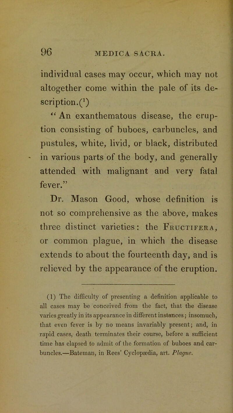 individual cases may occur, which may not altogether come within the pale of its de- scription.^) “ An exanthematous disease, the erup- tion consisting of buboes, carbuncles, and pustules, white, livid, or black, distributed in various parts of the body, and generally attended with malignant and very fatal fever.” Dr. Mason Good, whose definition is not so comprehensive as the above, makes three distinct varieties: the Fructifera, or common plague, in which the disease extends to about the fourteenth day, and is relieved by the appearance of the eruption. (1) The difficulty of presenting a definition applicable to all cases may be conceived from the fact, that tbe disease varies greatly in its appearance in different instances; insomuch, that even fever is by no means invariably present; and, in rapid cases, death terminates their course, before a sufficient time has elapsed to admit of the formation of buboes and car- buncles.—Bateman, in Rees’ Cyclopaedia, art. Plague.