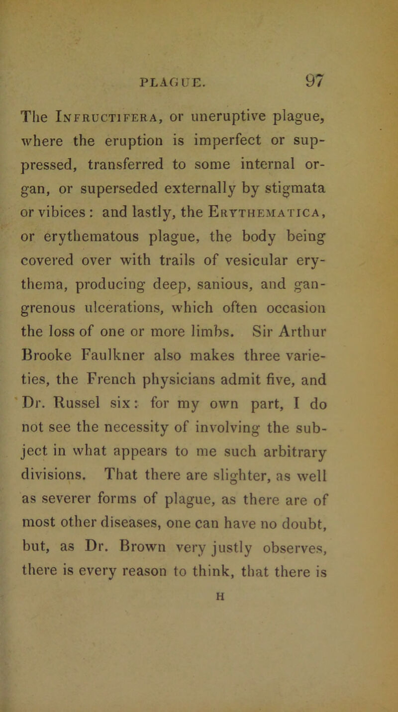 The Infrucitifera, or uneruptive plague, where the eruption is imperfect or sup- pressed, transferred to some internal or- gan, or superseded externally by stigmata or vibices : and lastly, the Erythema tic a, or erythematous plague, the body being covered over with trails of vesicular ery- thema, producing deep, sanious, and gan- grenous ulcerations, which often occasion the loss of one or more limbs. Sir Arthur Brooke Faulkner also makes three varie- ties, the French physicians admit five, and Dr. Russel six: for my own part, I do not see the necessity of involving the sub- ject in what appears to me such arbitrary divisions. That there are slighter, as well as severer forms of plague, as there are of most other diseases, one can have no doubt, but, as Dr. Brown very justly observes, there is every reason to think, that there is H