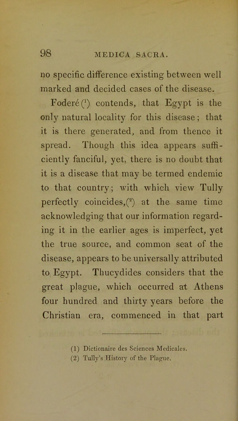 no specific difference existing between well marked and decided cases of the disease. Foder£ Q) contends, that Egypt is the only natural locality for this disease; that it is there generated, and from thence it spread. Though this idea appears suffi- ciently fanciful, yet. there is no doubt that it is a disease that may be termed endemic to that country; with which view Tully perfectly coincides,(1 2) at the same time acknowledging that our information regard- ing it in the earlier ages is imperfect, yet the true source, and common seat of the disease, appears to be universally attributed to Egypt. Thucydides considers that the great plague, which occurred at Athens four hundred and thirty years before the Christian era, commenced in that part (1) Dictionaive des Sciences Medicales. (2) Tully’s History of the Plague.