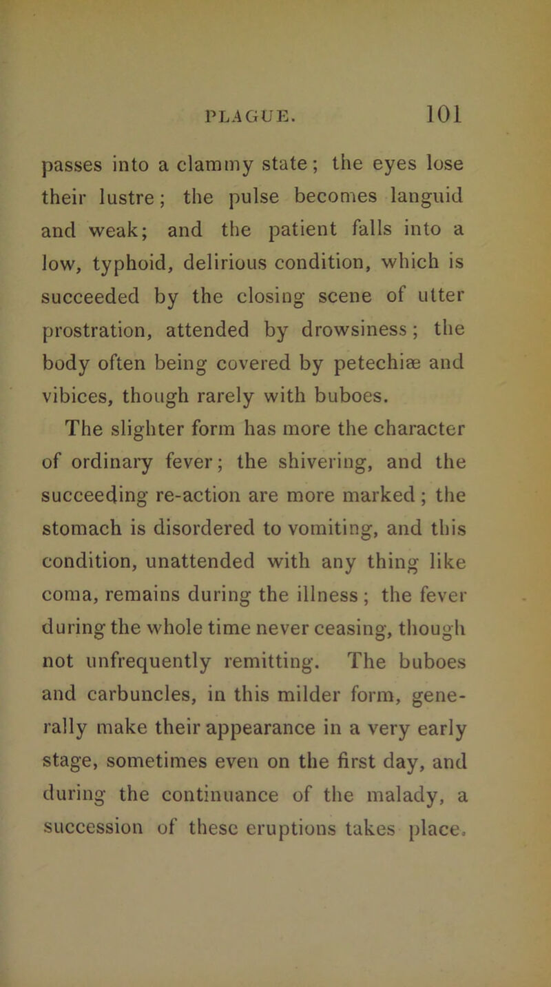 passes into a clammy state; the eyes lose their lustre; the pulse becomes languid and weak; and the patient falls into a low, typhoid, delirious condition, which is succeeded by the closing scene of utter prostration, attended by drowsiness; the body often being covered by petechiee and vibices, though rarely with buboes. The slighter form has more the character of ordinary fever; the shivering, and the succeeding re-action are more marked; the stomach is disordered to vomiting, and this condition, unattended with any thing like coma, remains during the illness ; the fever during the whole time never ceasing, though not unfrequently remitting. The buboes and carbuncles, in this milder form, gene- rally make their appearance in a very early stage, sometimes even on the first day, and during the continuance of the malady, a succession of these eruptions takes place.