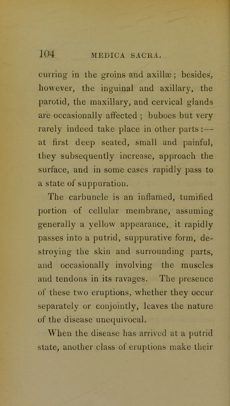 curring in the groins and axillce; besides, however, the inguinal and axillary, the parotid, the maxillary, and cervical glands are occasionally affected ; buboes but very rarely indeed take place in other parts :— at first deep seated, small and painful, they subsequently increase, approach the surface, and in some cases rapidly pass to a state of suppuration. The carbuncle is an inflamed, tumified portion of cellular membrane, assuming generally a yellow appearance, it rapidly passes into a putrid, suppurative form, de- stroying the skin and surrounding parts, and occasionally involving the muscles and tendons in its ravages. The presence of these two eruptions, whether they occur separately or conjointly, leaves the nature of the disease unequivocal. When the disease has arrived at a putrid state, another class of eruptions make their