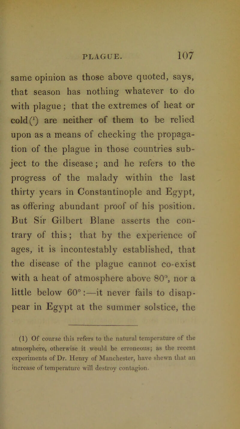 same opinion as those above quoted, says, that season has nothing whatever to do with plague; that the extremes of heat or coldQ are neither of them to be relied upon as a means of checking the propaga- tion of the plague in those countries sub- ject to the disease; and he refers to the progress of the malady within the last thirty years in Constantinople and Egypt, as offering abundant proof of his position. But Sir Gilbert Blane asserts the con- trary of this; that by the experience of ages, it is incontestably established, that the disease of the plague cannot co-exist with a heat of atmosphere above 80°, nor a little below 60°:—it never fails to disap- pear in Egypt at the summer solstice, the (1) Of course this refers to the natural temperature of the atmosphere, otherwise it would be erroneous; as the recent experiments of Dr. Henry of Manchester, have shewn that an increase of temperature will destroy contagion.