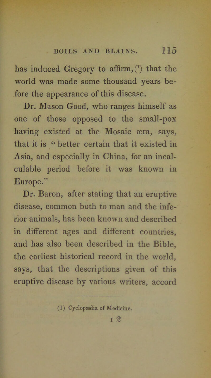 has induced Gregory to affirm,^) that the world was made some thousand years be- fore the appearance of this disease. Dr. Mason Good, who ranges himself as one of those opposed to the small-pox having existed at the Mosaic aera, says, that it is “ better certain that it existed in Asia, and especially in China, for an incal- culable period before it was known in Europe.” Dr. Baron, after stating that an eruptive disease, common both to man and the infe- rior animals, has been known and described in different ages and different countries, and has also been described in the Bible, the earliest historical record in the world, says, that the descriptions given of this eruptive disease by various writers, accord (1) Cyclopaedia of Medicine. I 2