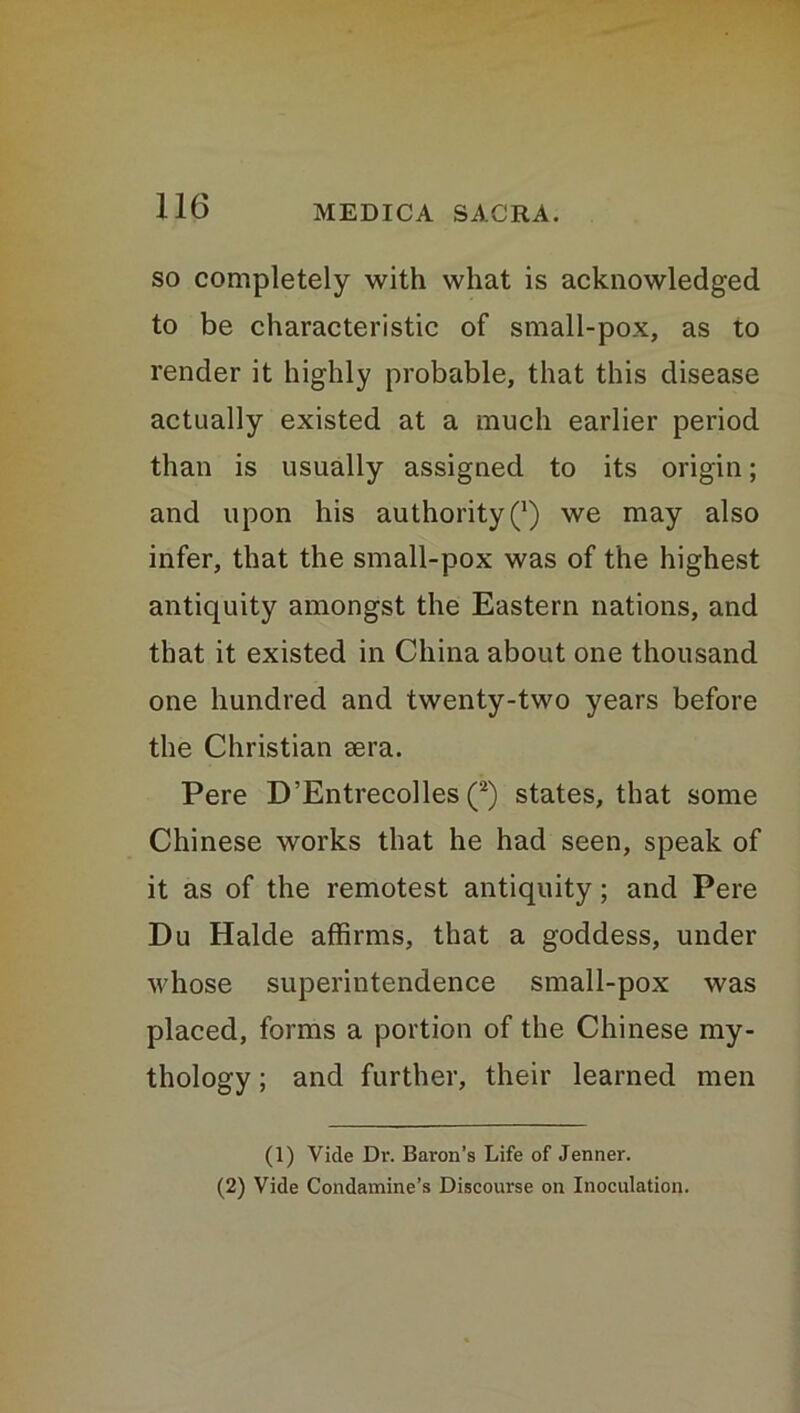 so completely with what is acknowledged to be characteristic of small-pox, as to render it highly probable, that this disease actually existed at a much earlier period than is usually assigned to its origin; and upon his authority Q we may also infer, that the small-pox was of the highest antiquity amongst the Eastern nations, and that it existed in China about one thousand one hundred and twenty-two years before the Christian aera. Pere D’Entrecolles (1 2) states, that some Chinese works that he had seen, speak of it as of the remotest antiquity; and Pere Du Halde affirms, that a goddess, under whose superintendence small-pox was placed, forms a portion of the Chinese my- thology ; and further, their learned men (1) Vide Dr. Baron’s Life of Jenner. (2) Vide Condamine’s Discourse on Inoculation.