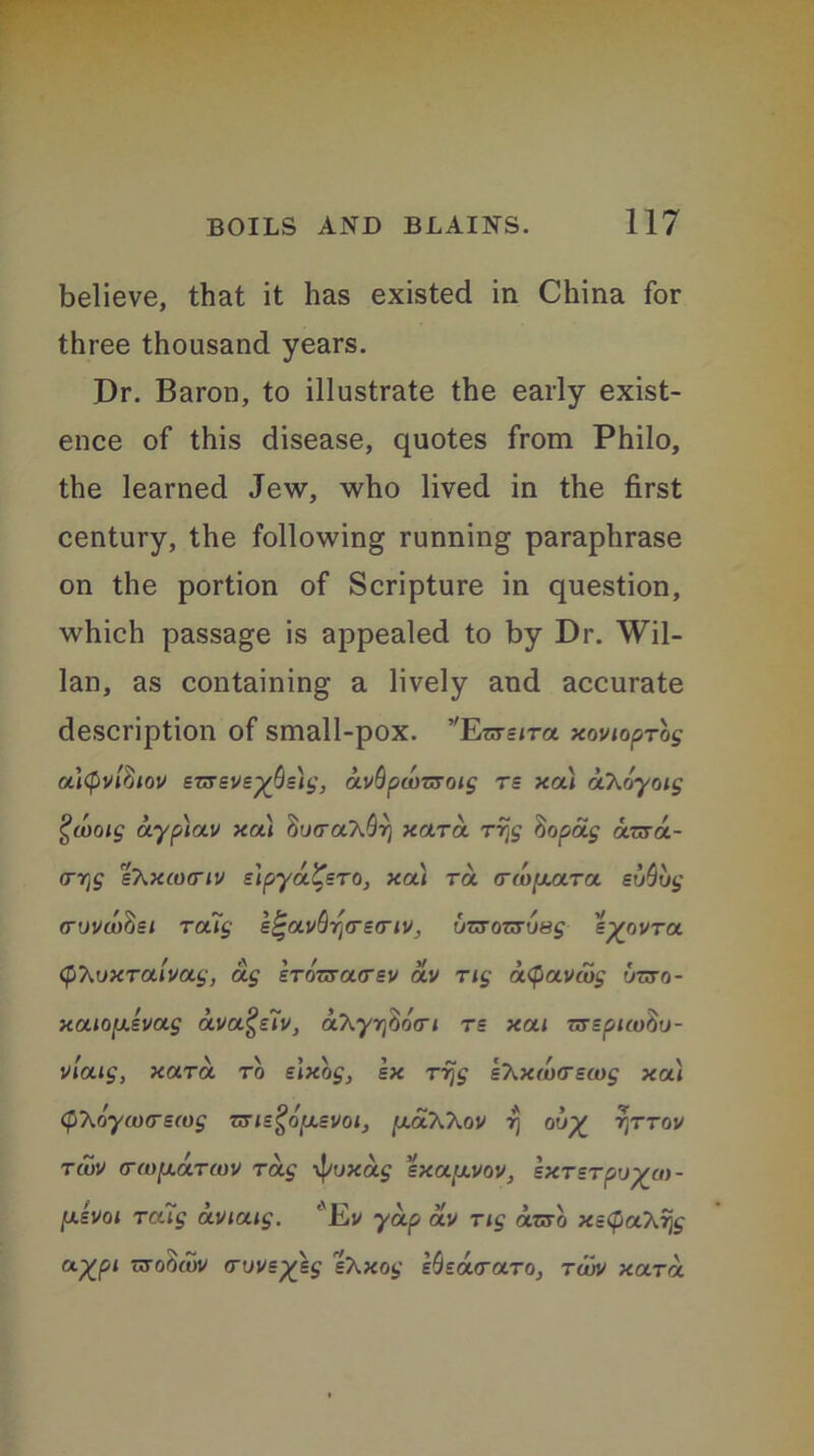 believe, that it has existed in China for three thousand years. Dr. Baron, to illustrate the early exist- ence of this disease, quotes from Philo, the learned Jew, who lived in the first century, the following running paraphrase on the portion of Scripture in question, which passage is appealed to by Dr. Wil- lan, as containing a lively and accurate description of small-pox. ’'Enrsjra xovioprog altyvlfoov snrsvs^islt,', avSpwT&oig rs xa) aT^oymg Qwoig aypiav xa) Sua-a^rj xara rrjg tiopag anra- <77]f bT^xcociv elpya^sro, xa) ra (T(u[x<xt<x su%g cruvcoSsi ra7g l^av^rrea-iv, inToi&usg s^ovra (phuxralvag, ag Ironracrsv av rig aQavcug inro- xaio[xsvag avuQziv, a\yr^o(ri rs xai Tvepuufiu- viaig, xara to elxog, sx rrjg s'hxftMrecog xa) (pXoyaxysmg nns^OjUsvoi, puxXXov 7) rjTTov rtuv (f(o[xaT(ov rag il/uxag sxa[xuov, sxrsrpvya)- fxhoi rctig aviaig. l'Ev yap oiv rig arsb xetyaA% a%pi nrotoov <ruvs%sg 'shxog s^zacraro, tujv xara