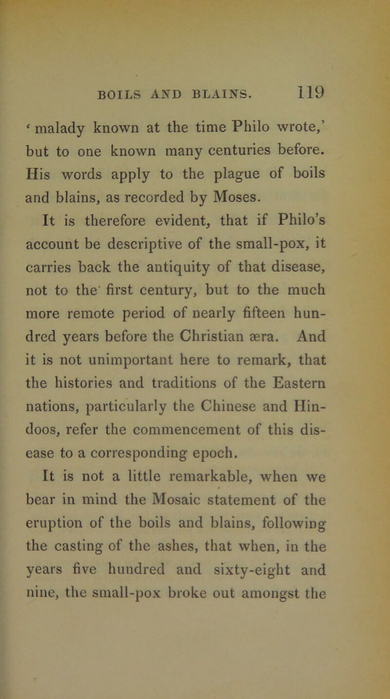 « malady known at the time Philo wrote,’ but to one known many centuries before. His words apply to the plague of boils and blains, as recorded by Moses. It is therefore evident, that if Philo’s account be descriptive of the small-pox, it carries back the antiquity of that disease, not to the first century, but to the much more remote period of nearly fifteen hun- dred years before the Christian aera. And it is not unimportant here to remark, that the histories and traditions of the Eastern nations, particularly the Chinese and Hin- doos, refer the commencement of this dis- ease to a corresponding epoch. It is not a little remarkable, when we * bear in mind the Mosaic statement of the eruption of the boils and blains, following the casting of the ashes, that when, in the years five hundred and sixty-eight and nine, the small-pox broke out amongst the