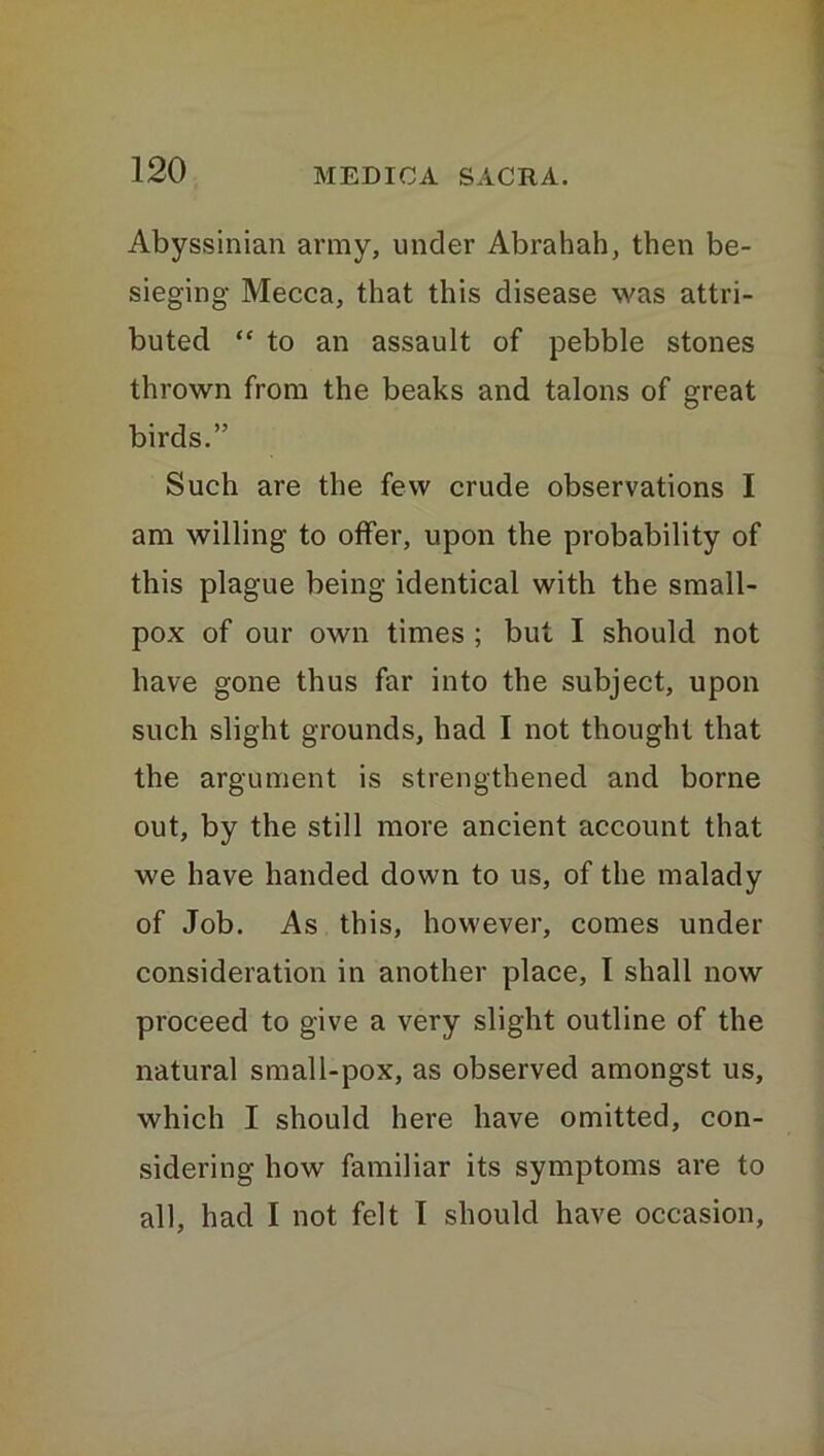 Abyssinian army, under Abrahah, then be- sieging Mecca, that this disease was attri- buted “ to an assault of pebble stones thrown from the beaks and talons of great birds.” Such are the few crude observations I am willing to offer, upon the probability of this plague being identical with the small- pox of our own times ; but I should not have gone thus far into the subject, upon such slight grounds, had I not thought that the argument is strengthened and borne out, by the still more ancient account that we have handed down to us, of the malady of Job. As this, however, comes under consideration in another place, I shall now proceed to give a very slight outline of the natural small-pox, as observed amongst us, which I should here have omitted, con- sidering how familiar its symptoms are to all, had I not felt I should have occasion,