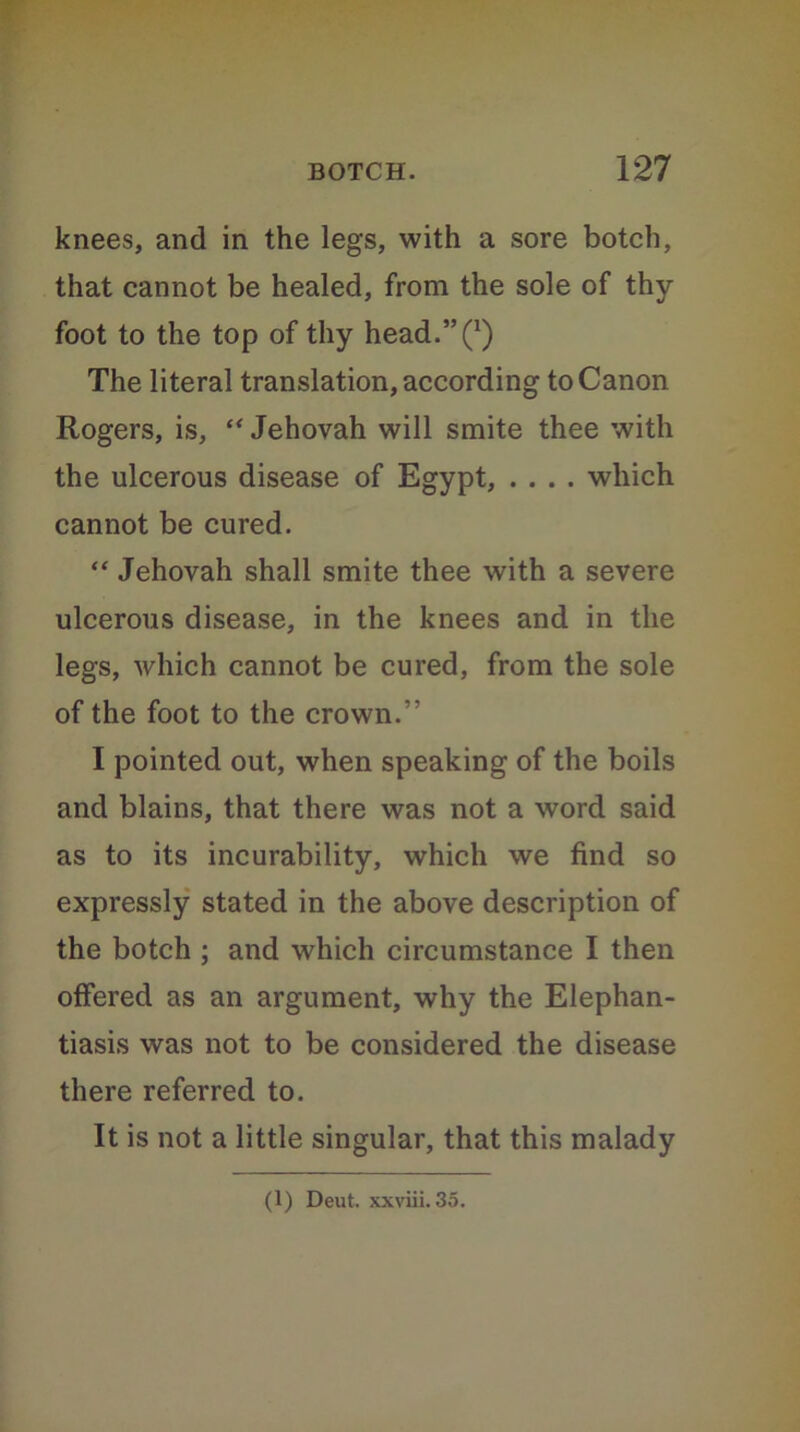 knees, and in the legs, with a sore botch, that cannot be healed, from the sole of thy foot to the top of thy head/’Q The literal translation, according to Canon Rogers, is, “ Jehovah will smite thee with the ulcerous disease of Egypt, .... which cannot be cured. “ Jehovah shall smite thee with a severe ulcerous disease, in the knees and in the legs, which cannot be cured, from the sole of the foot to the crown.” I pointed out, when speaking of the boils and blains, that there was not a word said as to its incurability, which we find so expressly stated in the above description of the botch ; and which circumstance I then offered as an argument, why the Elephan- tiasis was not to be considered the disease there referred to. It is not a little singular, that this malady (1) Deut. xxviii. 35.