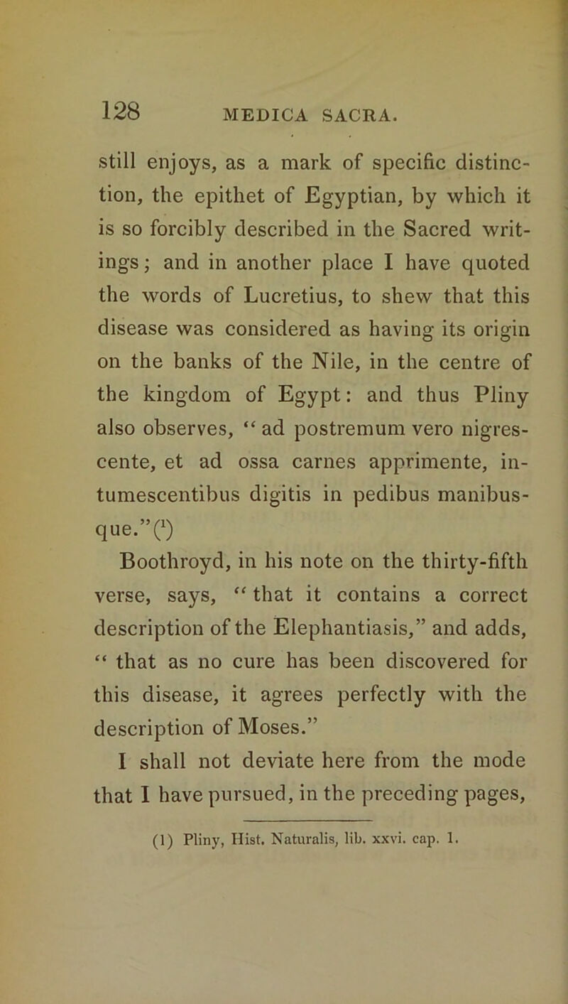 still enjoys, as a mark of specific distinc- tion, the epithet of Egyptian, by which it is so forcibly described in the Sacred writ- ings ; and in another place I have quoted the words of Lucretius, to shew that this disease was considered as having its origin on the banks of the Nile, in the centre of the kingdom of Egypt: and thus Pliny also observes, “ ad postremum vero nigres- cente, et ad ossa carnes apprimente, in- tumescentibus digitis in pedibus manibus- que.”(x) Boothroyd, in his note on the thirty-fifth verse, says, “ that it contains a correct description of the Elephantiasis,” and adds, “ that as no cure has been discovered for this disease, it agrees perfectly with the description of Moses.” I shall not deviate here from the mode that I have pursued, in the preceding pages, (1) Pliny, Hist. Naturalis, lib. xxvi. cap. 1.