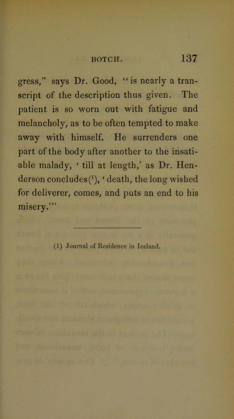 gress,” says Dr. Good, “is nearly a tran- script of the description thus given. The patient is so worn out with fatigue and melancholy, as to be often tempted to make away with himself. He surrenders one part of the body after another to the insati- able malady, ‘ till at length,’ as Dr. Hen- derson concludes(x), ‘ death, the long wished for deliverer, comes, and puts an end to his misery.’” (1) Journal of Residence in Iceland.