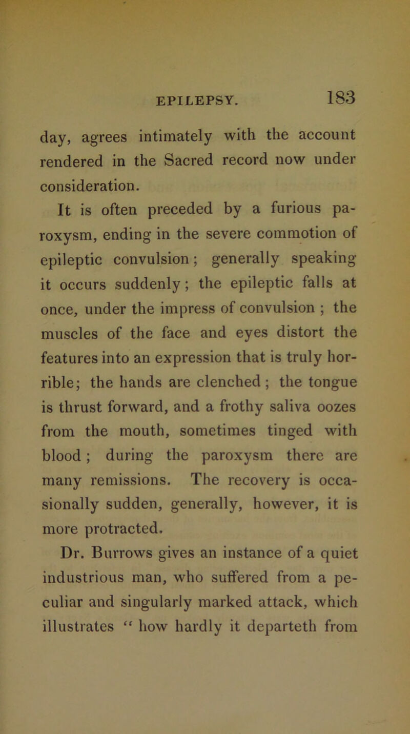 day, agrees intimately with the account rendered in the Sacred record now under consideration. It is often preceded by a furious pa- roxysm, ending in the severe commotion of epileptic convulsion; generally speaking it occurs suddenly; the epileptic falls at once, under the impress of convulsion ; the muscles of the face and eyes distort the features into an expression that is truly hor- rible; the hands are clenched; the tongue is thrust forward, and a frothy saliva oozes from the mouth, sometimes tinged with blood; during the paroxysm there are many remissions. The recovery is occa- sionally sudden, generally, however, it is more protracted. Dr. Burrows gives an instance of a quiet industrious man, who suffered from a pe- culiar and singularly marked attack, which illustrates “ how hardly it departeth from