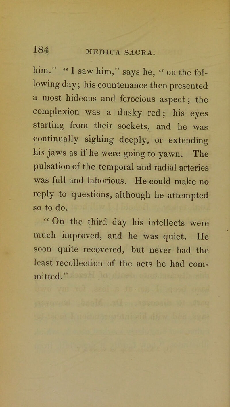 him.” “ I saw him,” says he, “ on the fol- lowing day; his countenance then presented a most hideous and ferocious aspect; the complexion was a dusky red; his eyes starting from their sockets, and he was continually sighing deeply, or extending his jaws as if he were going to yawn. The pulsation of the temporal and radial arteries was full and laborious. He could make no reply to questions, although he attempted so to do. On the third day his intellects were much improved, and he was quiet. He soon quite recovered, but never had the least recollection of the acts he had com- mitted.”