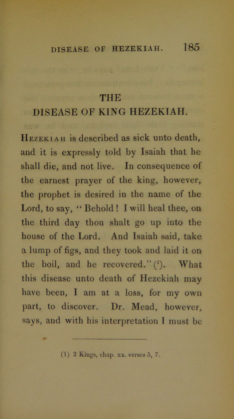 THE DISEASE OF KING HEZEKIAH. Hezekiah is described as sick unto death, and it is expressly told by Isaiah that he shall die, and not live. In consequence of the earnest prayer of the king, however, the prophet is desired in the name of the Lord, to say, “ Behold ! I will heal thee, on the third day thou shalt go up into the house of the Lord. And Isaiah said, take a lump of figs, and they took and laid it on the boil, and he recovered.” (J). What this disease unto death of Hezekiah may have been, I am at a loss, for my own part, to discover. Dr. Mead, however, says, and with his interpretation I must be (1) 2 Kings, chap. xx. verses 5, 7.