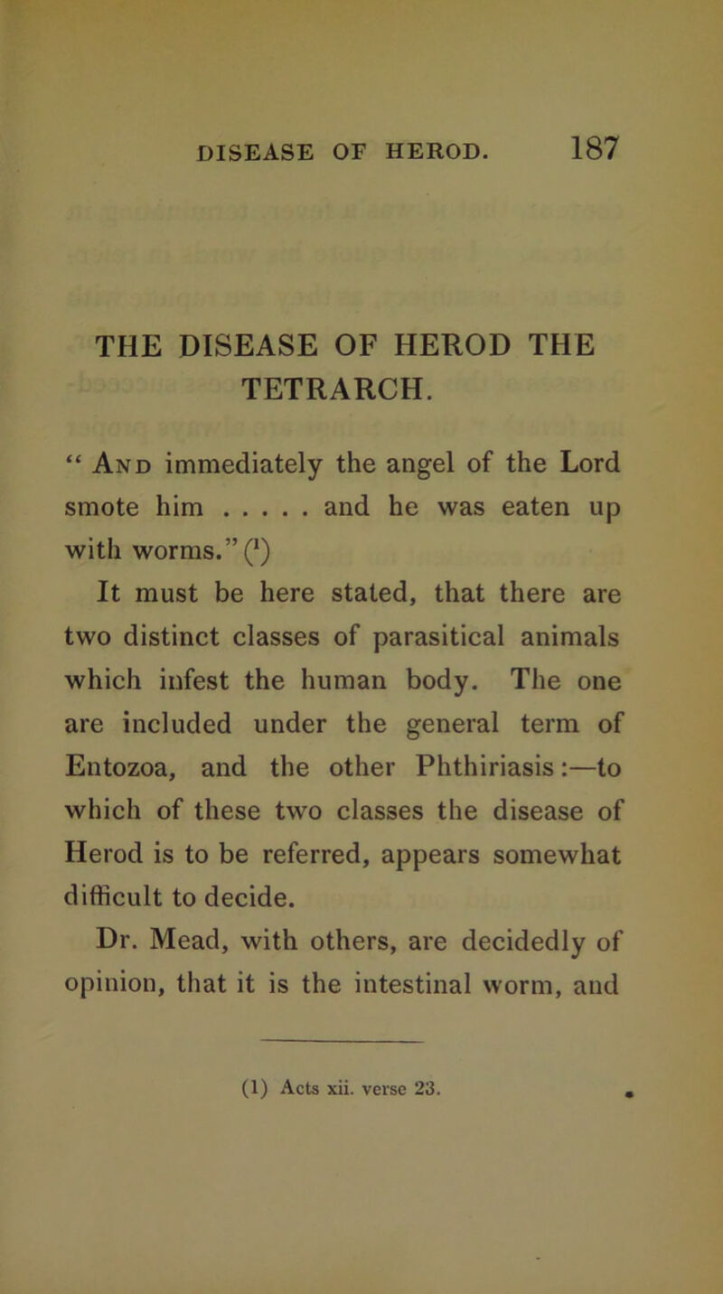 THE DISEASE OF HEROD THE TETRARCH. “ And immediately the angel of the Lord smote him and he was eaten up with worms. ”(*) It must be here stated, that there are two distinct classes of parasitical animals which infest the human body. The one are included under the general term of Entozoa, and the other Phthiriasis:—to which of these two classes the disease of Herod is to be referred, appears somewhat difficult to decide. Dr. Mead, with others, are decidedly of opinion, that it is the intestinal worm, and