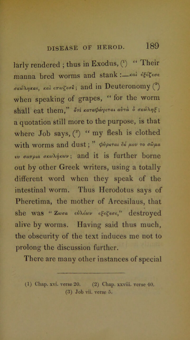 larly rendered ; thus in Exodus, (*) “ Their manna bred worms and stank :—egegeae aKw\rjKas, ical c7ru)£eae) and in Deuteionomy (') when speaking of grapes, “ for the worm shall eat them,” ori Kara^era* av-ra 6 ff/ciiXt/g; a quotation still more to the purpose, is that where Job says, (3) “ my flesh is clothed with Worms and dust ; ” Se fiov to <rwp.a ev amrpia okuSKijku>v ; and it is further borne out by other Greek writers, using a totally different word when they speak of the intestinal worm. Thus Herodotus says of Pheretima, the mother of Arcesilaus, that she was “ z«<xa eiOuW efegwe,” destroyed alive by worms. Having said thus much, the obscurity of the text induces me not to prolong the discussion further. There are many other instances of special (_1) Chap. xvi. verse 20. (2) Chap, xxviii. verse 40. (3) Job vii. verse 5.