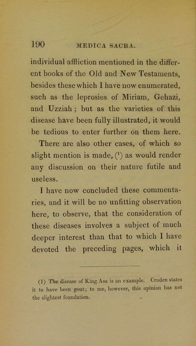 individual affliction mentioned in the differ- ent books of the Old and New Testaments, besides these which I have now enumerated, such as the leprosies of Miriam, Gehazi, and Uzziah ; but as the varieties of this disease have been fully illustrated, it would be tedious to enter further on them here. There are also other cases, of which so slight mention is made, (*) as would render any discussion on their nature futile and useless. I have now concluded these commenta- ries, and it will be no unfitting observation here, to observe, that the consideration of these diseases involves a subject of much deeper interest than that to which I have devoted the preceding pages, which it (]) The disease of King Asa is an example. Crudcn states it to have been gout; to me, however, this opinion has not the slightest foundation.