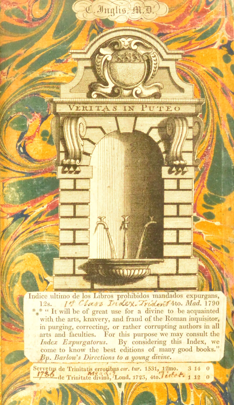 Indice ultimo de los Libros prohibidos mandados expurgans, 12s. / // rSadz Mo. Mad. 1790 *m* “ It will be of great use for a divine to be acquainted with the arts, knavery, and fraud of the Roman inquisitor, in purging, correcting, or rather corrupting autliors in all arts and faculties. For tbis purpose we may consuit the Index Expurgatorus. By considering this Index, we come to know the best editions of many good books.” Jip. Barlow's Dircctions to a young divine. g Serve tug de Trinitatis errocibns cor. tur. 1531, 12mo. 3 14 0 1 | Trinitatetlmna^Lond. 1723, 4to7*1 12 O i g gj iB t - i vi M VZRX T4 S XIsT Ptj t eo 