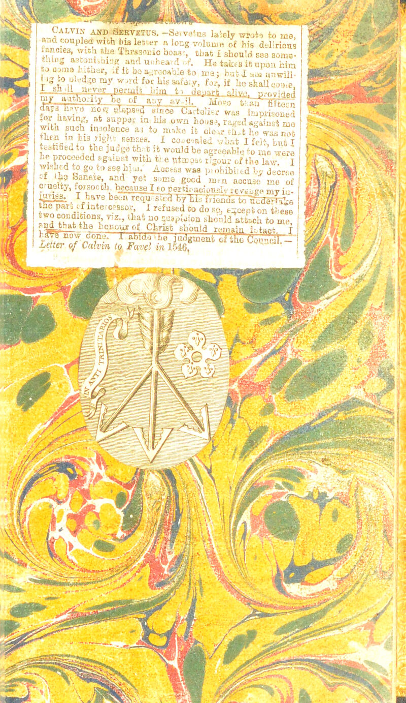 Calvin and Servetus. -Sei and coupled with hia lecer n lor * ancies, wita the Thvasr.nic boas iiiiug astoniihiDg and tuiheavd t-j 031113 1'ituar, if ik bo a ;reoab’e i ig io oiedge ray wjid for his aaf h;rn 1/> dfciart aliw, s iaiely WToko io ma, Iuuir of his delirious iat I should saa some- Ha takrs ii upon him nas j nu,• iX ttuii uti vriii ■ for, if he shallcooie, . — ?■ providet! my aathotily ha of a f y *A- .■ ■ ‘ ' w *’*• ul wCkll .^ps'!Q Bince Cartojitr was iniprisoued is own ho>iSi>, raged against ruo ni^ko ii cia^r t-[i>t ha tvas not I cor c-iaied vhat I feit, bufc I ' wouid be agroeable io rae were e utmgst ligour of tbo l&vr. I ocess wag pvokibirtd by deerra 'Hia goed unn aocuao me of r-y ~-.br' aoionsi;.' e ve ege my iu- -d by tis friends to uodeHahe I refused to do sq, t^cepi on tbeae uo saspiaioa should atisch to me. rura in uis ng/'.5 Keiir.es. tesfcifiedto the judge th.-.t he procoeded agaiast- with wished to go to seq him.' ' f 'ha Sansis, and yoc c-uelty, foisocch beoause I fo pertii hmss.  ’ the par remaiu i., fac yi -rj ' . , ' tf: „-j*Z • i jf f&m| 'W&aSr'^ T?1 'm\ -•] f i; ,