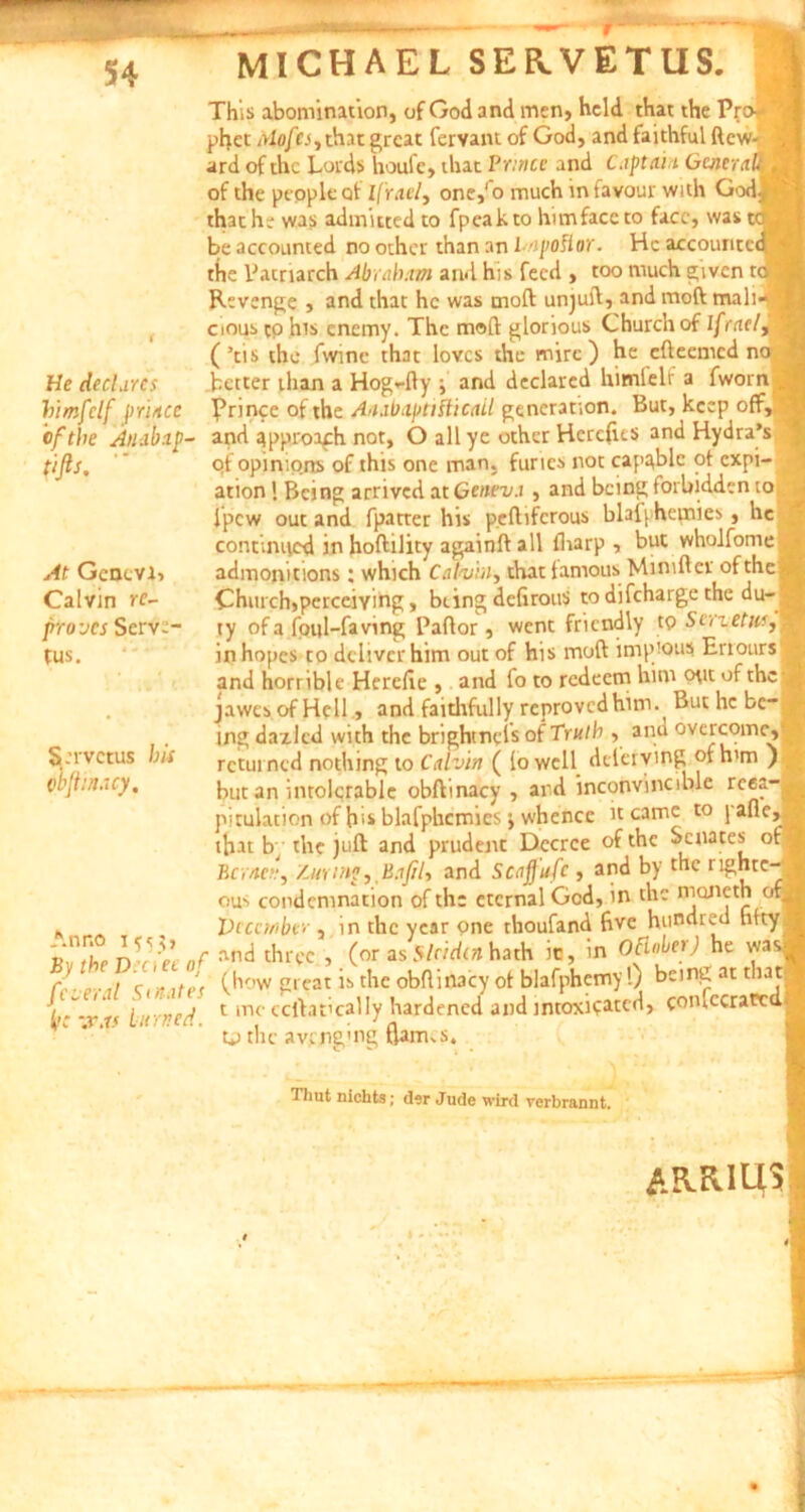 He declares bimfclf priace cfthe Anabip- tifts. At Gcacvi> Calvin re- firovcs Serva- tus. S:rvctus bti obftinacy. Anno 1^5 By the D:nec of /everat Sinat es ik -.r.r« lurned. This abomination, of God and men, hcld that the Pro- phet nlofcs, that grcat fervam of God, and faithful ftew- ard of ihc Lords houic, that Pnnce and Captat i Generat of the people of Ifrael, one,'o much in favour with God thathe was admiued to fpeakto himfaccto facc, was be accounted no other than an l /ipofior. Hc accountc the Patriarch Abrahttm and his fecd , too much givcn t Revenge , and that hc was moft unjuft, and moft mali cious cp his cnemy. The moft glorious Churchof Ifrael (’cis the fvvinc that lovcs the mire) he efteemcd n< better than a Hog*-fty ; and declarcd himleli a fworn ^rincc of the Anabaptthicall gencranon. But, kcep off, and ^pproafh nor, O ali ye other Herctus and Hydra’s of opinip.05 of this one man. furies not capublc ot expi- - ation 1 Bcing arrived at Geneva , and being forbidden to fpcw out and fpatter his peftifcrous blaij hetnies , hc contimted in hoftility againft all ftiarp , but wholfome 4 adinonitions; which Calvin, diat famous Minifter ofthe Jj Church,perceiving, bting defirous to difeharge the du-|| ty ofa foul-faving Paftor 5 went fricndly tp Shzetiif,» in hopes to deliver him out of his moft impious Errours and horriblt Herelie , and fo to redeem him Wt ofthe j jawcs of Helland faithfully reprovedhim. But hc bc ing dazlcd with the brightngis of Trutb , and overcome,« rcturned nothing to Calvin ( lo wcll deieiving ofh'm ) ' but an intolcrablc obftinacy, and inconvincible rc®?j| pitulation of his blafphcmics j whence it came to j afle,,^ that b; the juft and prudent Dccrce of the Scnates ofB BcraetZ.urinf,.BaJil, and Scafjufc , and by the J| ous condcmnation ofth; etcrnal Gcd, in the t^Q^cth crt* Vcccrnbe> , in the ycar one rhoufand ftvc hundreu hfty and thrpe , (or as Slcidin hath ic, in Oclnbet) he was (how great is the obftinacy ot blafphemy!) bcing at that t me ccftat'cally hardened and intoxicated, conlccrawdB tu the avenging (lanns. Thut nichts; der Jude wird verbrannt. AR-KIUj