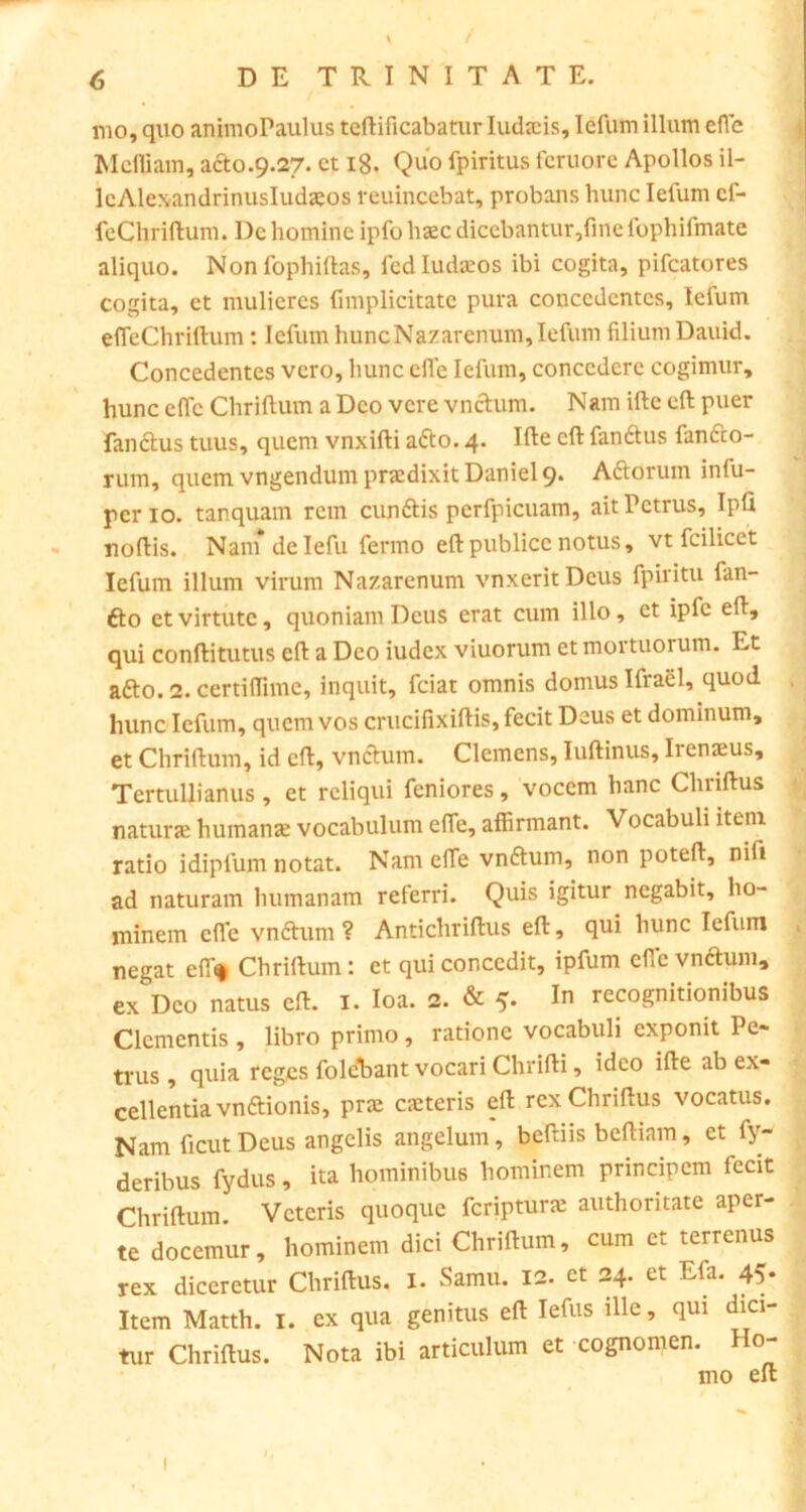 mo, quo animoPaulus tcftificabatur Iudaeis, Iefum illum eflc Mcfliam, ado.9.27. ct ig. Quo fpiritus feruore Apollos il- lcAlexandrinusIudaeos reuincebat, probans hunc Iefum cf- feChriftum. De homine ipfo haec dicebantur ,fine fophifmate aliquo. Nonfophiftas, fcdludseos ibi cogita, pifcatores cogita, ct mulieres {implicitate pura conccdcntcs, lelum efleChriftum: Iefum hunc Nazarenum, Iefum filium Dauid. Concedentes vero, hunc efle Iefum, concedere cogimur, hunc eflc Chriftum a Deo vere vndum. Nam ifte cft puer fandus tuus, quem vnxifti ado. 4. Ifte cft fandus fando- rum, quemvngendumpnedixitDaniels Adorum infu- perio. tanquam rem eundis pcrfpicuam, ait Petrus, Ipfi noftis. Nam de Iefu fermo eft publice notus, vt fcilicct Iefum illum virum Nazarenum vnxeritDeus fpiritu fan- do et virtute, quoniam Deus erat cum illo, et ipfc eft, qui conftitutus eft a Deo iudex viuorum et mortuorum. Et ado. 2. certiflime, inquit, fciat omnis domus Ifrael, quod hunc Iefum, quem vos crucifixiftis, fecit Deus et dominum, et Chriftum, id eft, vndum. Clemens, Iuftinus, Irenaeus, Tertullianus, et reliqui feniores, vocem hanc Chnftus natur» humanae vocabulum efle, affirmant. Vocabuli item ratio idiplum notat. Nam efle vndum, non poteft, nifi ad naturam humanam referri. Quis igitur negabit, ho- minem eflc vndum ? Antichriftus eft, qui hunc Iefum negat effi* Chriftum: et qui concedit, ipfum efle vndum, ex Deo natus cft. I. Ioa. 2. & 5- In recognitionibus Clementis, libro primo, ratione vocabuli exponit Pe- trus, quia reges folebant vocari Chrifti, ideo ifte ab ex- cellentia vndionis, prae caeteris eft rcxChriftus vocatus. Nam ficutDeus angelis angelum, beftiis beftiam, et fy- deribus fydus, ita hominibus hominem principem fecit Chriftum. Veteris quoque feriptur» authoritate aper- te docemur, hominem dici Chriftum, cum ct terrenus rex diceretur Chriftus. I. Samu. 12. et 24. et Efa. 45. Item Matth. 1. ex qua genitus eft Iefus ille, qui dici- tur Chriftus. Nota ibi articulum et cognomen. Ho- mo eft 1