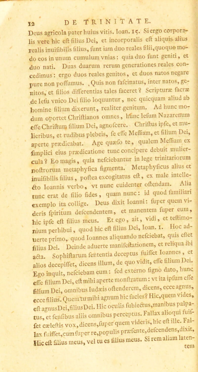 Deus agricola pater huius vitis. Io an. 15. Si ergo corpora- lis vere hic cft filius Dei, et incorporalis cft aliquis alius rcalis inuifibilis filius, funt iam duo rcales filii,quoquo mo- do eos in unum cumulum vnias: quia duo funt geniti, et duo nati. Duas duarum rerum generationes realcs con- cedimus: ergo duos realcs genitos, et duos natos negare pure non poffumus. „Quis non fafeinatus, inter natos, ge- nitos, et filios differentias tales faceret? Scripturae facrac de Iefu vnico Dei lilio loquuntur, nec quicquam aliud ab homine filium dixerunt, realitcrgenitum. Ad hunc mo- dum oportetChriftianos omnes, ttfincIefumNazarenum effe Chriftum filium Dei, agnolccre. Chriftus ipfe, et mu- lieribus, et rudibus plebeis, fe cfle Mefiiam, et filium Dei, aperte praedicabat. Age quaffo te, qualem Mefiiam ex fimplici eius praedicatione tunc concipere debuit mulier- cula ? Eo magis, quia nefeiebantur in lege trinitariorum roftrorum metaphyfica figmenta. Mctaphyficus alius ct inuifibilis filius, poftea excogitatus cft, ex male mtclle- ao Ioannis verbo, vt nunc euidenter oftendam. Alia tunc erat de filio fides , quam nunc: id quod familiari exemplo ita collige. Deus dixit loanni: fuper quem vi- deris fpiritum defccndentcm, et manentem fuper eum, hic ipfe eft filius meus. Et ego, ait, vidi, et teftimo- nium perhibui, quod hic eft filius Dei, Ioan. 1. Hoc ad- uerte primo, quod Ioannes aliquando nelciebat, quis efict filius Dei. Deinde aduerte manifeftationem, et reliqua ibi afta. Sophiftarum lententia deceptus fuifict Ioannes, et alios decepiffet, dicens illum, de quo vidit, efie filium I)ei. Ego inquit, nefeiebam cum: fed externo ligno dato, hunc effe filium Dei, cft mihi aperte monftratum: vt ita iplum cite filium Dei, omnibus Iudtcis oftenderem, dicens, ecce agnus, eccc filius. Oueintu mihi agnum hic facies? Hic,quem vides, eft agnusDcijfiliusDei. Ilie oculis fubieftus,manibus palpa- tus, et fenfibus aliis omnibus perceptus. Fallax alioqui fui - fet caeleftis vox,dicens,fuper quem videris, hic eft ille. Fa - lax fuiffet,cumfuper re,populis pr«fente,defcendens dixit. Hic clt filius meus, vel tu es filius meus. Si rem aliam later.-