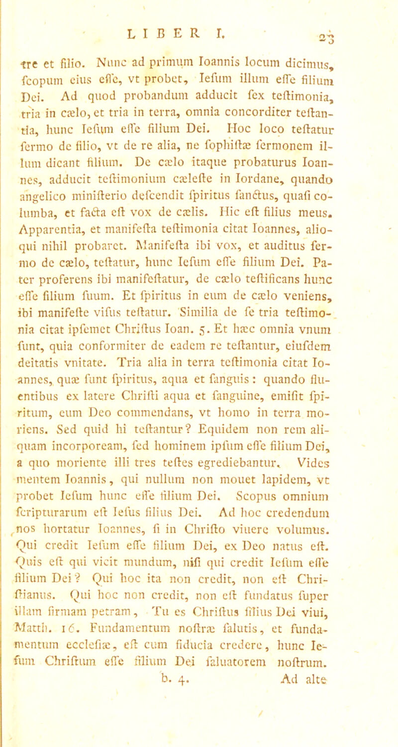 tre et filio. Nunc ad primum Ioannis locum dicimus, fcopum eius effe, vt probet, Iefum illum effe filium Dei. Ad quod probandum adducit fex teftimonia, tria in cafio, et tria in terra, omnia concorditer teftan- tia, hunc Iefum efie filium Dei. Hoc loco teftatur fermo de filio, vt de re alia, ne fophiihe lermoncm il- lum dicant filium. De cado itaque probaturus Ioan- nes, adducit teftimonium caffefte in Iordane, quando angelico minifterio defcendit fpiritus fandius, quali co- lumba, et fadta cll vox de caelis. Hic effc filius meus. Apparentia, et manifefia teftimonia citat Ioannes, alio- qui nihil probaret. Manifefta ibi vox, et auditus fer- mo de caelo, teftatur, hunc Iefum effe filium Dei. Pa- ter proferens ibi manifcftatur, de caelo teftificans hunc efie filium fuum. Et fpiritus in eum de caelo veniens, ibi manifefte vifus teftatur. Similia de fe tria teftimo- nia citat ipfemet Chriftus Ioan. 5. Et haec omnia vnum funt, quia conformiter de eadem re teftantur, eiufdem deitatis vnitate. Tria alia in terra teftimonia citat Io- annes, quae funt fpiritus, aqua et fanguis : quando flu- entibus ex latere Chrifti aqua et fanguine, emifit fpi- ritum, eum Deo commendans, vt homo in terra mo- riens. Sed quid hi teftantur? Equidem non rem ali- quam incorpoream, fed hominem ipfum efie filium Dei, a quo moriente illi tres teftes egrediebantur. Vides mentem Ioannis, qui nullum non mouet lapidem, vt probet Iefum hunc efie filium Dei. Scopus omnium fcripturarum eft Ielus filius Dei. Ad hoc credendum , nos hortatur Ioannes, fi in Chrifto viuere volumus. Qui credit Iefum effe filium Dei, ex Deo natus eft. Quis eft qui vicit mundum, nifi qui credit Iefum efie filium Dei ? Qui hoc ita non credit, non eft Chri- ftianus. Qui hoc non credit, non eft fundatus fuper illam firmam petram. Tu es Chriftus filius Dei viui, 'Mattii. 16. Fundamentum noftrae falutis, et funda- mentum ecclefia:, eft cum fiducia credere, hunc Ie- fum Chriftum effe filium Dei faluatorem noftrum. / ei'