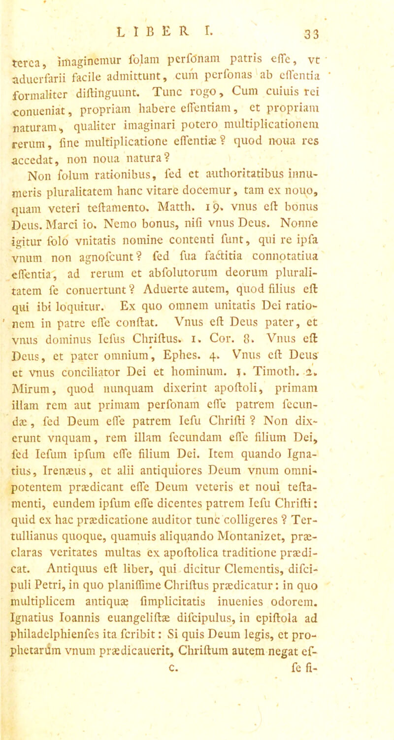 terca, imaginemur folam pcrfonam patris efle, vt aduerfarii facile admittunt, cum pcrfonas ab effentia formalitcr diftihguunt, Tunc rogo. Cum cuiuis rei conueniat, propriam habere efientiam, et propriam naturam, qualiter imaginari potero multiplicationem rerum, fine multiplicatione e flendae ? quod noua res accedat, non noua natura? Non folum rationibus, fed ct authoritatibus innu- meris pluralitatem hanc vitare docemur, tam ex nouo, quam veteri teftamento, Matth. 19. vnus eft bonus Deus. Marci io. Nemo bonus, nifi vnus Deus. Nonne igitur folo vilitatis nomine contenti funt, qui re ipfa vnurn non agnofeunt? fed fua fa&itia connotatiua eflentia, ad rerum et abfolutorum deorum plurali- tatem le conuertunt ? Aduerte autem, quod filius eft qui ibi loquitur. Ex quo omnem unitatis Dei ratio- ' nem in patre efle conftat. Vnus eft Deus pater, et vnus dominus Iefus Chriftus. 1. Cor. 8. Vnus eft Deus, et pater omnium, Ephes. 4. Vnus eft Deus' et vnus conciliator Dei et hominum, j. Timoth. 2, Mirum, quod nunquam dixerint apoftoli, primam illam rem aut primam perfonam efle patrem fecun- da; , fed Deum efle patrem Iefu Chrifti ? Non dix- erunt vnquam, rem illam fecundam efle filium Dei, fed Iefum ipfum efle filium Dei. Item quando Igna- tius, Iremeus, ct alii antiquiores Deum vnum omni- potentem praedicant efle Deum veteris et noui tefta- menti, eundem ipfum effe dicentes patrem Iefu Chrifti: quid ex hac praedicatione auditor tunc colligeres ? Ter- tullianus quoque, quamuis aliquando Montanizct, prae- claras veritates multas ex apoftolica traditione praedi- cat. Antiquus eft liber, qui dicitur Clementis, difei- puli Petri, in quo planiflime Chriftus praedicatur: in quo multiplicem antiquae fimplicitatis inuenies odorem. Ignatius Ioannis euangeliftae difcipulus, in epiftola ad philadelphienfes ita feribit: Si quis Deum legis, ct pro- phetarum vnum praedicauerit, Chriftum autem negat ef- c. fe fi-