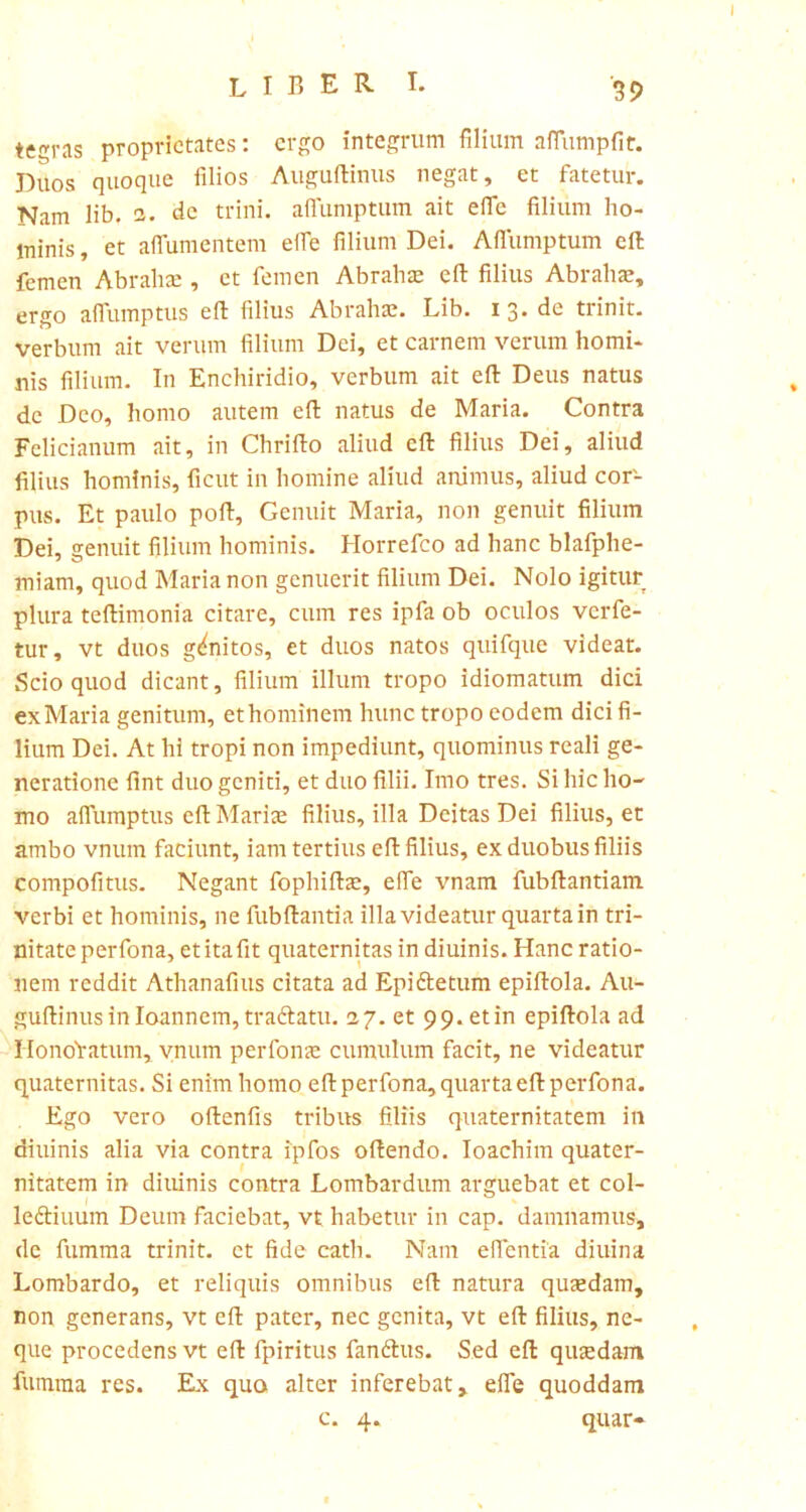 I LIBERI. ^ tegras proprietates: ergo integrum filium aflumpfit. Duos quoque filios Auguftinus negat, et fatetur. Nam lib. 2. de trini, afiumptum ait efifc filium ho- minis, et aflumentem ede filium Dei. Afiumptum cft femen Abralue , et femen Abrahae eft filius Abrahae, ergo aflumptus eft filius Abrahae. Lib. 13. de trinit. verbum ait verum filium Dei, et carnem verum homi- nis filium. In Enchiridio, verbum ait eft Deus natus dc Deo, homo autem eft natus de Maria. Contra Felicianum ait, in Chrifto aliud cft filius Dei, aliud filius hominis, ficut in homine aliud animus, aliud cor- pus. Et paulo poft. Genuit Maria, non genuit filium Dei, senuit filium hominis. Horrefco ad hanc blafphe- miam, quod Maria non genuerit filium Dei. Nolo igitur plura teftimonia citare, cum res ipfa ob oculos verfe- tur, vt duos genitos, et duos natos quifque videat. Scio quod dicant, filium illuni tropo idiomatum dici ex Maria genitum, et hominem hunc tropo eodem dici fi- lium Dei. At hi tropi non impediunt, quominus reali ge- neratione fint duo geniti, et duo filii. Imo tres. Si hic ho- mo afiumptus eft Mariae filius, illa Deitas Dei filius, et ambo vnum faciunt, iam tertius eft filius, ex duobus filiis compofitus. Negant fophiftae, efie vnam fubftantiam verbi et hominis, ne fubftantia illa videatur quarta in tri- nitate perfona, etitafit quaternitas in diuinis. Hanc ratio- nem reddit Athanafius citata ad Epiftetum epiftola. Au- guftinus in loannem, traftatu. 27. et 99. et in epiftola ad HonoYatum, vnum perfona: cumulum facit, ne videatur quaternitas. Si enim homo eft perfona, quarta eft perfona. Ego vero oftenfis tribus filiis quaternitatem in diuinis alia via contra ipfos oftendo. Ioachim quater- nitatem in diuinis contra Lombardum arguebat et col- ledtiuum Deum faciebat, vt habetur in cap. damnamus, dc fumma trinit. et fide cath. Nam efientia diuina Lombardo, et reliquis omnibus eft natura quaedam, non generans, vt eft pater, nec genita, vt eft filius, ne- que procedens vt eft fpiritus fandius. Sed eft qutedam fumma res. Ex quo alter inferebat, efie quoddam c. 4. quar*