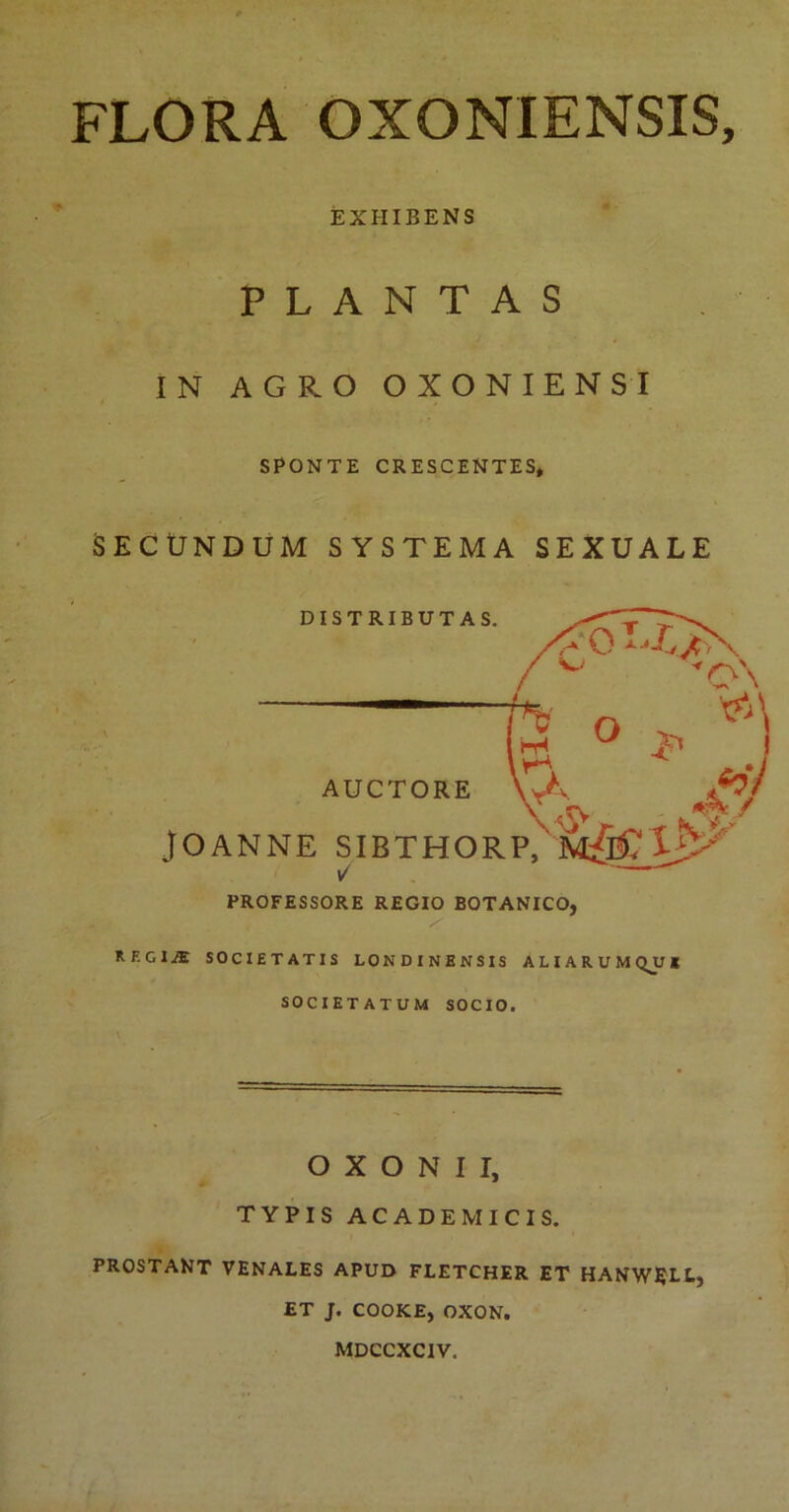 FLORA OXONIENSIS, EXHIBENS PLANTAS IN AGRO OXONIENSI SPONTE CRESCENTES, SECUNDUM SYSTEMA SEXUALE PROFESSORE REGIO BOTANICO, RF'GIA SOCIETATIS LONDINENSIS ALIARUM QJJI SOCIETATUM SOCIO. O X O N I I, TYPIS ACADEMICIS. PROSTANT VENALES APUD FLETCHER ET HANWELL, ET J. COOKE, OXON. MDCCXCIV.