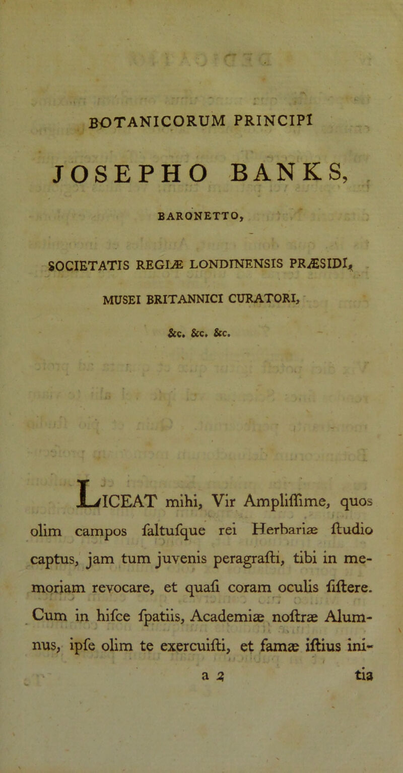 BOTANICORUM PRINCIPI JOSEPHO BANKS, ’ BARONETTO, SOCIETATIS REGKE LONDINENSIS PR^ESIDI* MUSEI BRITANNICI CURATORI, &c. &c. &c. ■ ' i I-/ICEAT mihi, Vir Ampliffime, quos •• olim campos faltufque rei Herbaria fludio captus, jam tum juvenis peragrafti, tibi in me- moriam revocare, et quafi coram oculis fiftere. • *• •*- 1 ^ <- • * V V i • • • Cum in hifce fpatiis, Academiae noftrae Alum- ' c 1 » i . i * i * nus, ipfe olim te exercuifti, et famae iftius ini- , * ' L * ’ ■ ' « < f * • M j : * | e a j? tia
