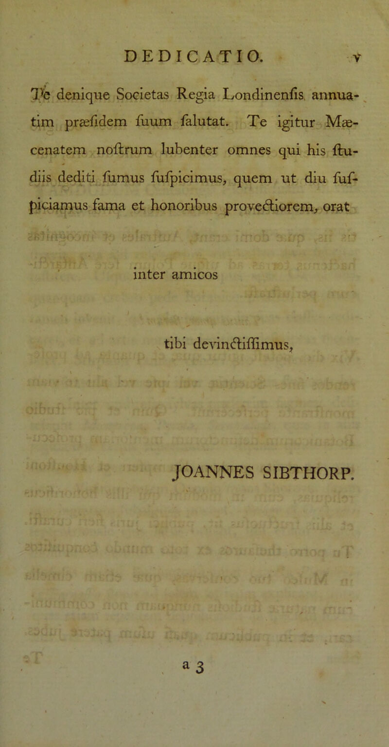 Te denique Societas Regia Londinenhs annua- tim pradidem fuum falutat. Te igitur Mae- cenatem noftrum lubenter omnes qui his Ru- diis dediti fumus fufpicimus, quem ut diu fuf- piciamus fama et honoribus provedtiorem, orat ■ ; inter amicos tibi devin&iftimus, JOANNES SIBTHORP. wrtti a 3