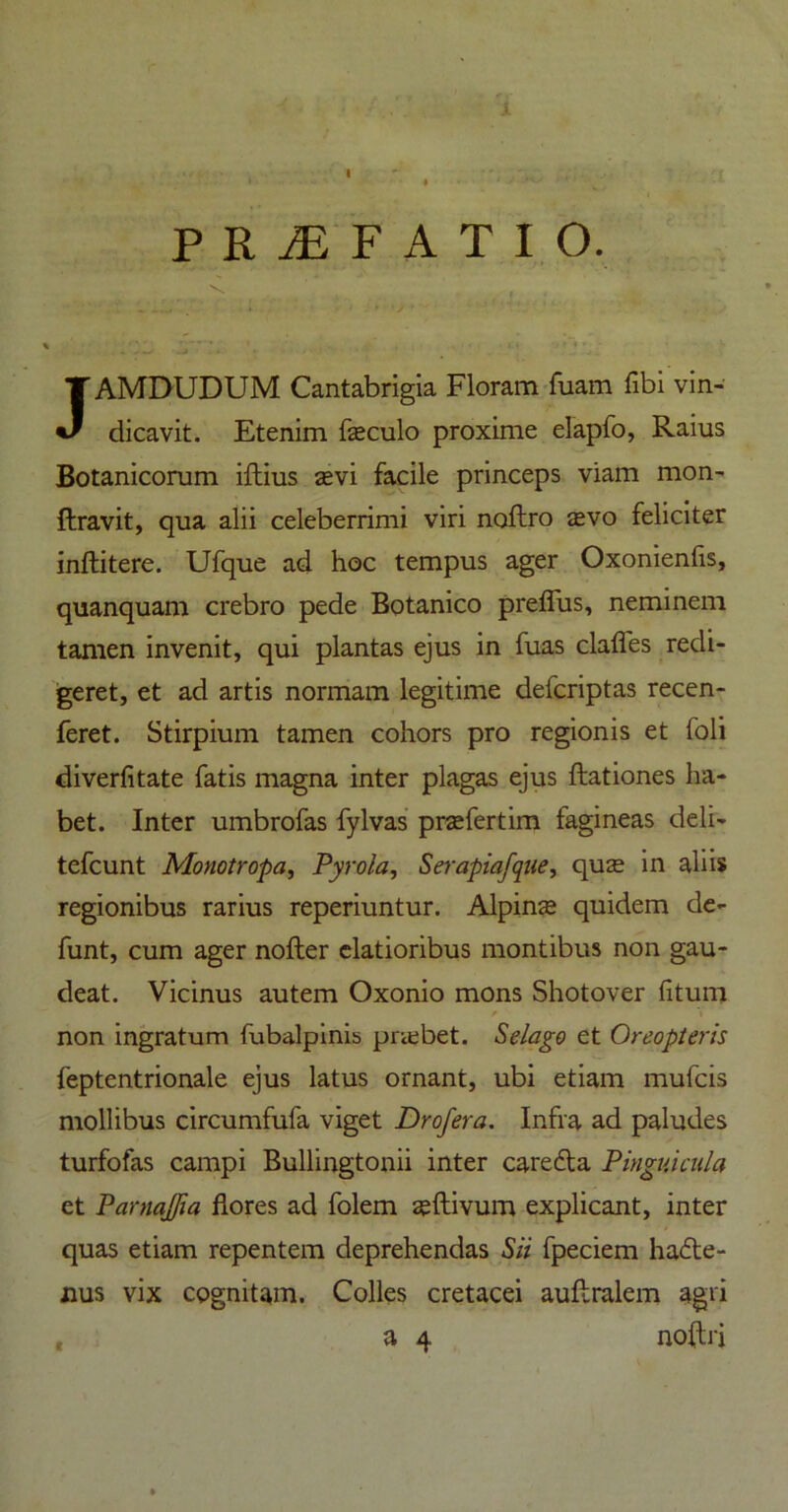 i P R M F A T I O. ■ JAMDUDUM Cantabrigia Floram fuam fibi vin- dicavit. Etenim feculo proxime elapfo, Raius Botanicorum iftius sevi facile princeps viam mon- ftravit, qua alii celeberrimi viri noftro asvo feliciter inftitere. Ufque ad hoc tempus ager Oxonienfis, quanquam crebro pede Botanico preffus, neminem tamen invenit, qui plantas ejus in fuas clafles redi- geret, et ad artis normam legitime delcriptas recen- feret. Stirpium tamen cohors pro regionis et foli diverfitate fatis magna inter plagas ejus ftationes ha- bet. Inter umbrofas fylvas prsefertim fagineas deli- tefcunt Mo no tropa, Pyrola, Serapiafque, quas in aliis regionibus rarius reperiuntur. Alpins quidem de- funt, cum ager nofter elatioribus montibus non gau- deat. Vicinus autem Oxonio mons Shotover fitum / 'i non ingratum fubalpinis priebet. Selago et Oreopteris feptentrionale ejus latus ornant, ubi etiam mufcis mollibus circumfufa viget Drofera. Infra ad paludes turfofas campi Bullingtonii inter careCta Pinguicula et Pamaffia flores ad folem zeftivum explicant, inter quas etiam repentem deprehendas Sii fpeciem hacte- nus vix cognitam. Colles cretacei auftralem agri a 4 noftri