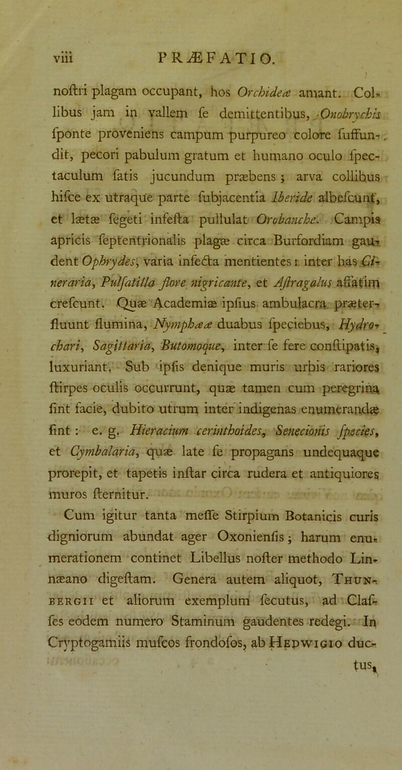 ••t noftri plagam occupant, hos Orchidea anunt. Col- libus jam in vallem fe demittentibus, Onobryckis fponte proveniens campum purpureo colore fuffun-. dit, pecori pabulum gratum et humano oculo lpec- taculum fatis jucundum praebens j arva collibus hifce ex utraque parte fubjacentia lberide albefcunt, et laetae fegeti infefta pullulat Orobanche. Campis apricis feptentrionalis plaga; circa Burfordiam gau- dent Ophrydes, varia infedta mentientes t inter has Ci- nerarici, Pulfatilla flore nigricante, et Afiragalns affatim crefcunt. Quae Academize ipfius ambulacra praeter- fluunt flumina, Nympha a duabus fpeciebus, Hydror chari, Sagittaria, Butomoque, inter fe fere conftipatis, luxuriant. Sub ipfis denique muris urbis rariores ftirpes oculis occurrunt, quae tamen cum peregrina fint facie, dubito utrum inter indigenas enumerandae fint : e. g. Hieracium cerinthoides, Senecionis fp.eciesy et Cymbalaria, quae late fe propagans undequaque prorepit, et tapetis inftar circa rudera et antiquiores muros fternitur. Cum igitur tanta mefle Stirpium Botanicis curis digniorum abundat ager Oxonienfis; harum enu* merationem continet Libellus nofter methodo Lin- naeano digeftam. Genera autem aliquot, Thun-. bergii et aliorum exemplum fecutus, ad ClaL fes eodem numero Staminum gaudentes redegi. In Cryptogamiis mufcos frondofos, abHEpwiGio duc- tus.