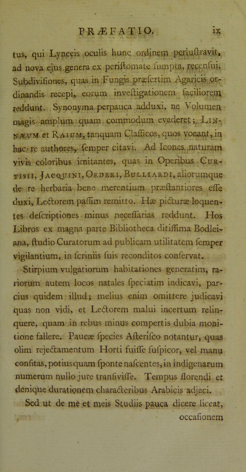 I tus, qui Lynceis oculis hunc ordinem pgrluftravit, ad nova ejus genera ex periftomate iumpta, recenfui. Subdivifiones, quas in Fungis profert im Agaricis or- dinandis recepi, eorum inveftigationem faciliorem, reddunt. Synonyma perpauca adduxi, ne Volumen magis amplum quam commodum evaderet;, Lih- Fjeum et Rai l-m, tanquam Gallicos, quos vocant, in hac - re authores, femper citavi. Ad Icones, maturam yivis coloribus imitantes, quas in Operibus Cur- tisii, Jacquini,Oederi, Bulliardi, aliorumque de re herbaria bene merentium prseftantiores efle duxi, LeCtorem paflim remitto. Hse pifturse loquen- tes defcriptiones minus neceflarias reddunt. Hos Libros ex magna parte Bibliotheca ditiflima BodleL ana, Audio Curatorum ad publicam utilitatem femper vigilantium, in fcriniis fuis reconditos confervat. Stirpium vulgatiorum habitationes generatim, ra- riorum autem locos natales fpeciatim indicavi, par- cius quidem illud; melius enim omittere judicavi quas non vidi, et LeCtorem malui incertum relin- quere, quam in rebus minus compertis dubia moni- tione fallere. Paucas fpecies Afterifco notantur, quas olim rejeCtamentum Horti fuifle fulpicor, vel manu confitas, potius quam fponte nafcentes, in indigenarum numerum nullo jure tranfiviffe. Tempus florendi et denique duratiqnem characteribus Arabicis adjeci. Sed ut de me et meis Studiis pauca dicere liceat, occationem