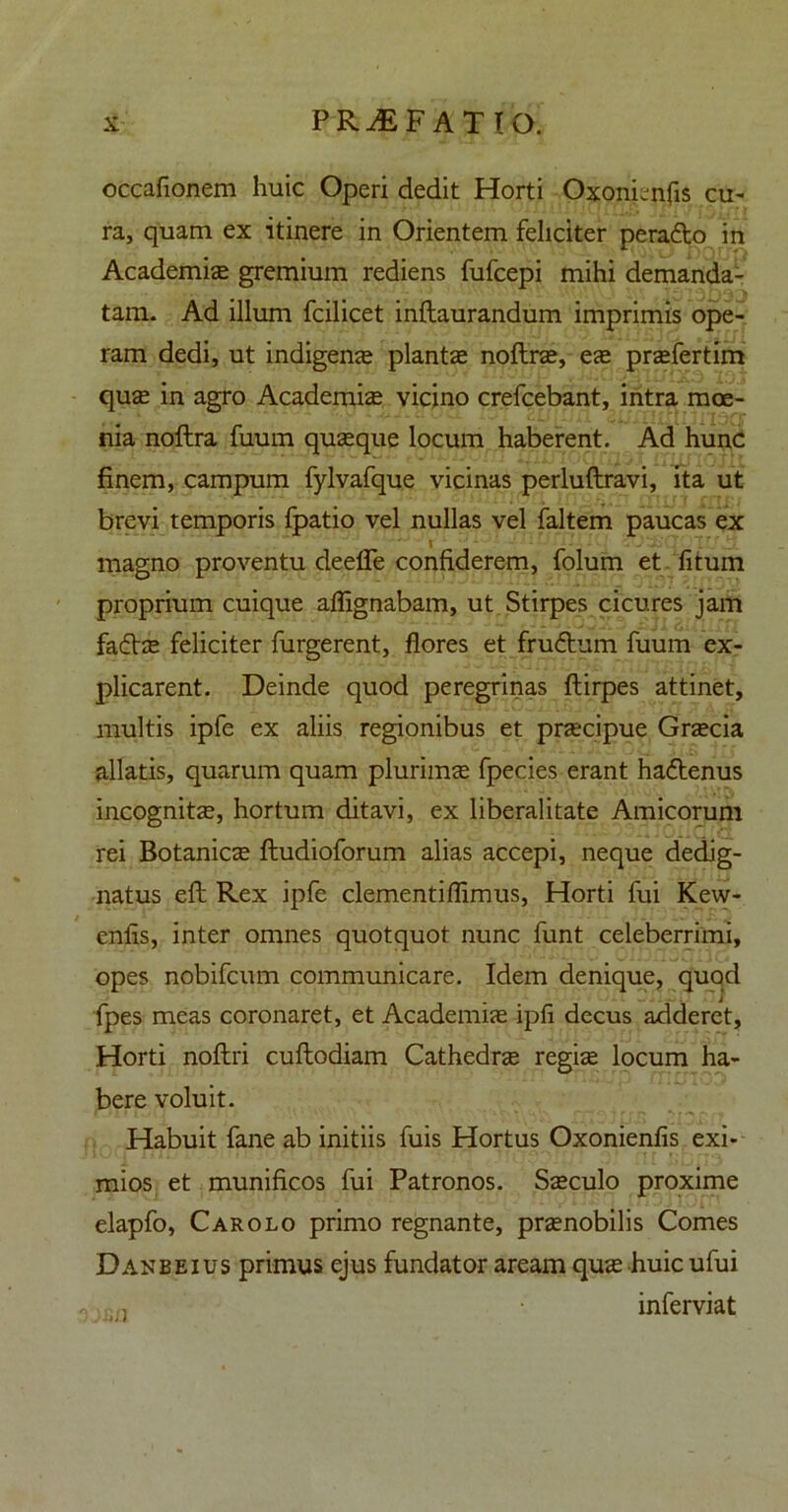 occafionem huic Operi dedit Horti Oxonienfis cu- ra, quam ex itinere in Orientem feliciter perado in Academiae gremium rediens fufcepi mihi demanda- tam. Ad illum fcilicet inftaurandum imprimis ope- ram dedi, ut indigenae plantae noftrae, ese praefertim quae in agro Academiae vicino crefcebant, intra moe- nia noftra fuum quaeque locum haberent. Ad hunc finem, campum fylvafque vicinas perluflravi, ita ut brevi temporis fpatio vel nullas vel faltem paucas ex magno proventu deelTe confiderem, folum et fitum proprium cuique affignabam, ut Stirpes cicures jam fadae feliciter furgerent, flores et frudum fuum ex- plicarent. Deinde quod peregrinas ftirpes attinet, multis ipfe ex aliis regionibus et praecipue Graecia allatis, quarum quam plurimae fpecies erant hadenus incognita, hortum ditavi, ex liberalitate Amicorum rei Botanicae ftudioforum alias accepi, neque dedig- natus efl Rex ipfe clementiflimus, Horti fui Kew- eniis, inter omnes quotquot nunc funt celeberrimi, opes nobifcum communicare. Idem denique, quod fpes meas coronaret, et Academiae ipfl decus adderet, Horti noftri cuftodiam Cathedrae regiae locum ha- bere voluit. Habuit fane ab initiis fuis Hortus Oxonienfis exi- mios et munificos fui Patronos. Saeculo proxime elapfo, Car olo primo regnante, praenobilis Comes Danbeius primus ejus fundator aream qua huic ufui • inferviat