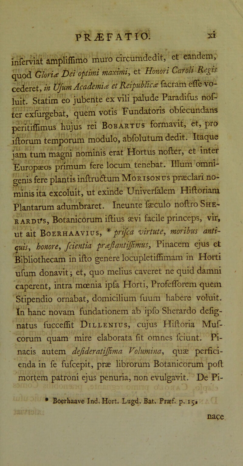 jnferviat ampliffimo muro circumdedit, et eandem, quod Gloria Dei optimi maximi, et Honori Car oli Regis cederet, in tlfum Academia et Rcipublica facram effe vo- luit. Statim eo jubente ex vili palude Paradifus nof- ter exfurgebat, quem votis Fundatoris obfecundans peritifiimus hujus rei Bobartus formavit, et, pro iftorum temporum modulo, abfolutum dedit. Itaque jam tum magni nominis erat Hortus nofter, et inter Europaeos primum fere locum tenebat. Illum omni- genis fere plantis inftrufhim Mori sonus praeclari no- minis ita excoluit, ut exinde Univerfalem Hiftoriam. Plantarum adumbraret. Ineunte fzeculo noftro She- rardiTs, Botanicorum iftius aevi facile princeps, vir, ut ait Boerhaavius, * prifca virtute, moribus Anti- quis, honore, /cientia prajlantijfimus, Pinacem ejus et Bibliothecam in ifto genere locupletiffimam in Horti ufum donavit j et, quo melius caveret ne quid damni caperent, intra moenia ipfa Horti, Profefforem quem Stipendio ornabat, domicilium fuum habere voluit. In hanc novam fundationem ab ipfo Sherardo defig- natus fucceffit Dillenius, cujus Hiftoria Muf- corum quam mire elaborata fit omnes fciunt. Pi- nacis autem defideratijjima Volumina, quae perfici- enda in fe fufcepit, prae librorum Botanicorum poft mortem patroni ejus penuria, non evulgavit. De Pi- * Boerhaave Ind. Hort. Lugd. Bat. Praef. p, 15* nace