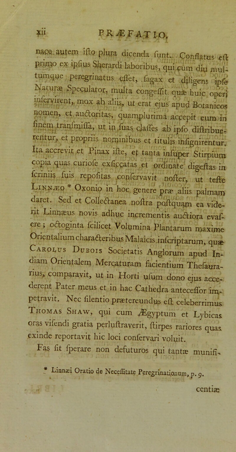 naqe. autem i(to plura dicenda funt. Conflatus eft pnino ex ipfius Skardi laboribus, quicum diu mul- tmnque peregrinatus eflet, Tagax et fligens ipfe Natura Speculator, multa congeffit. qutfe huic operj intervirent, mox ab aliis, ut erat ejus'apud Botanicos nomen, et audloritas, quamplurima .accepit eum in finem tranfmiffa, ut ip Tuas qlafTes ab ipfo diftribue- rentur, et propriis nominibus et titulis infignirentur. Ita accrevit et Pfnax ifte, ef tanta infuper Stirpium copia quas curiofe exfcgatas et ordinate digefas in feriniis fuis repofitas confervavit nofter, ut tefte Linn^o * Oxomo in hoc genere pra? aliis palmam daret. Sed et Colledanea noftra poftquam ea vide- nt Linnams novis adhuc incrementis audtiora evaf- ere; oftoginta fcilicet Volumina Plantarum maxime Orientalium charafteribus Malaicis.infcriptarum, quje Carolus Dubois Societatis Anglorum apud In- diam Orientalem Mercaturam facientium Thefayra- rius, comparavit, ut in Horti ufum dono ejus acce- derent Pater meus et in hac Cathedra antecellor im- petravit. Nec filentio praetereundus efl celeberrimus Thomas Shaw, qui cum ^Egyptum et Lybicas oras vifendi gratia perluftraverit, ftirpes rariores quas exinde reportavit hic loci confervari voluit. Fas fit fperare non defuturos qui tantje munifN * Lian£Ei Oratio de Neceffitate Peregrinationum, p. 9. centiae