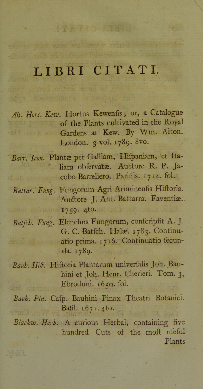 LIBRI CITATI. Ait. Hort. Kew. Hortus Kewenfis; or, a Catalogue of the Plants cultivated in the Royal Gardens at Kew. By Wm. Alton. London. 3 vol. 1789. 8vo. Barr. Icon. Plantae per Galliam, Hifpaniam, et Ita- liam obfervatae. Auftore R. P. Ja- cobo Barreliero. Parifiis. 1714. fol. Battar. Fung. Fungorum Agri Ariminenfis Hiftoria. Audtore J. Ant. Battarra. Faventiae.-, 1759. 4to. Batfch. Fung. Elenchus Fungorum, confcripfit A. J. G. C. Batfch. Halae. 1783. Continu- atio prima. 1716. Continuatio fecun- da. 1789. / Bauh. HA. Hiftoria Plantarum univerfalis Joh. Bau- hini et Joh. Henr. Cherleri. Tom. 3, Ebroduni. 1650. fol. Eaub. Pin. Cafp. Bauhini Pinax Theatri Botanici. Bafil. 1.671.4to. * * * -* • Blackw. Herb. A curious Herbal, containing five hundred Cuts of the moft ufeful Plants /