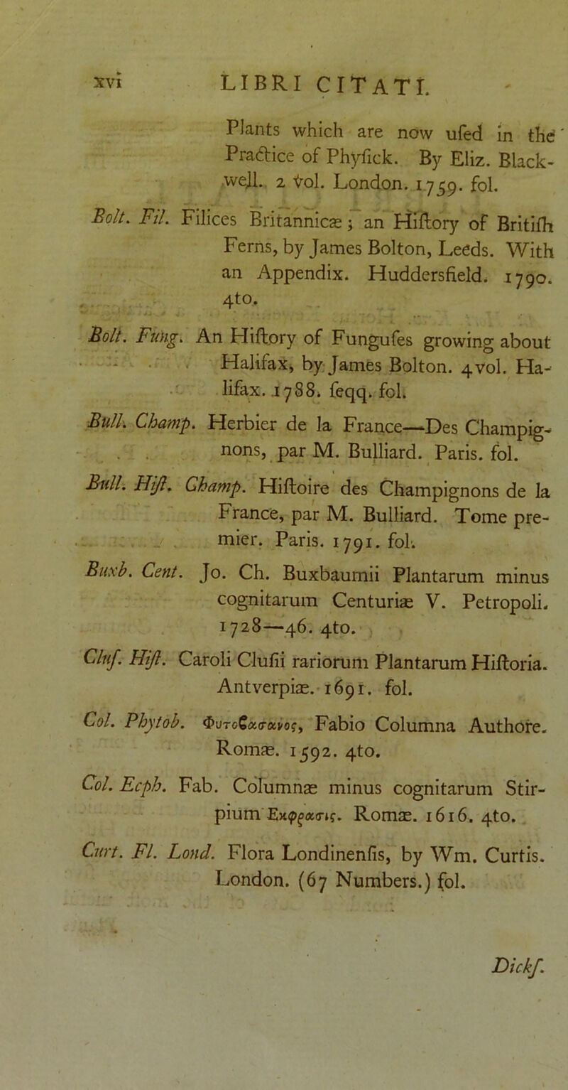 PJants which are now ufed in the Pradice of Phyfick. By Eliz. Black- wejl. 2 <rol. London. 1759. fol. BoU. FU. Filices Britannicae; an Hiftory of Britilh Ferns, by James Bolton, Leeds. With an Appendix. Huddersfield. 1790. 4to. •. ■ - ■-v _ Boli. Fung. An Hiftory of Fungufes growing about Halifax, by James Bolton. 4V0I. Ha- lifax. .1788» feqq. fol. Bulh Champ. Herbier de la France—Des Champig- nons, par M. Bulliard. Paris, fol. Bull. Hijl. Champ. Hiftoire des Champignons de la France, par M. Bulliard. Tome pre- mier. Paris. 1791. fol. B/ixb. Cent. Jo. Ch. Buxbaurnii Plantarum minus cognitarum Centuriae V. Petropoli. 1728—46. 4to. Cluf. FUJI. Caroli Clufii rariorum Plantarum Hiftoria. Antverpiae. 1691. fol. Coi. Phytob. $UToSao-a>of, Fabio Columna Authore. Romae. 1592. 4to. Coi. Ecph. Fab. Columnae minus cognitarum Stir- pium Ex^ao-if. Romae. 1616. 4to. Curt. FI. Lond. Flora Londinenfis, by Wm. Curtis. London. (67 Numbers.) fol. Dickf.