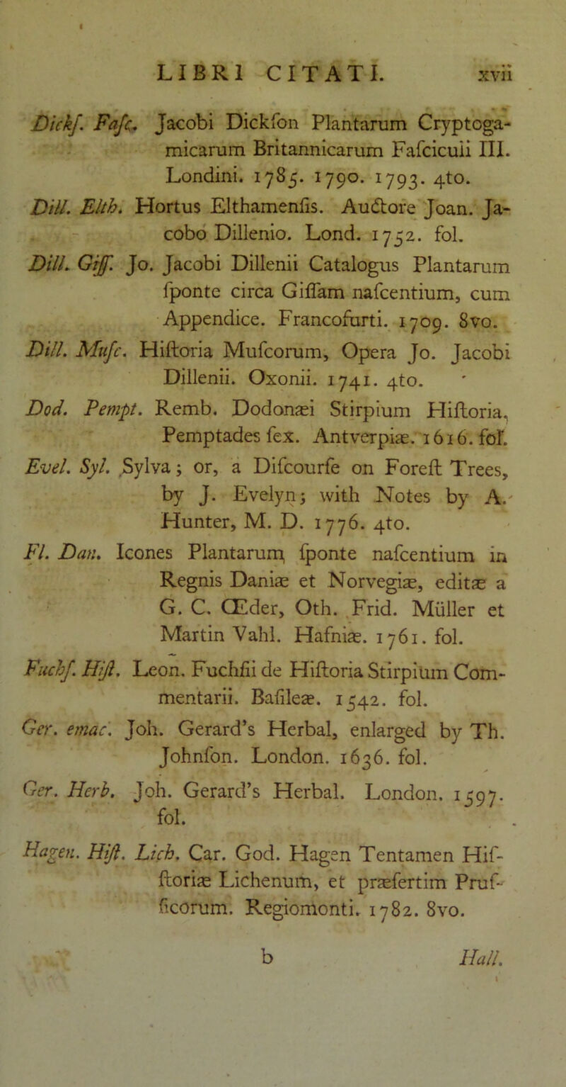 Dickj. Fafc. Jacobi Dickfon Plantarum Cryptcga- micarum Britannicarum Fafcicuii III. Londini. 1785. 1790. 1793. 4to. Vili. Elth. Hortus Elthamenfis. Audtore Joan. Ja- cobo Dillenio. Lond. 1752. fol. Dill. Gif. Jo. Jacobi Dillenii Catalogus Plantarum fponte circa Giffam nafcentium, cum Appendice. Francofurti. 1709. 8vo. Dill. Mttfc. Hiftoria Mufcorum, Opera Jo. Jacobi Dillenii. Oxonii. 1741. 4to. Dod. Pempt. Remb. Dodonaei Stirpium Hiftoria, Pemptades fex. Antverpiae. 1616. fol Evel. Syl. Sylva; or, a Difcourfe on Foreft Trees, by J. Evelyn; with Notes by A. Hunter, M. D. 1776. 4to. FI. Dan. Icones Plantarurp fponte nafcentium ia Regnis Danite et Norvegias, editte a G. C. CEder, Oth. Frid. Mulier et Martin Vahl. Hafnias. 1761. fol. Fiichf. Hifl. Leon. Fuchfii de Hiftoria Stirpium Com- mentarii. Balilese. 1542. fol. Ger. erndc. Joh. Gerard’s Herbal, enlarged by Th. Johnfon. London. 1636. fol. Ger. Herb. Joh. Gerard’s Herbal. London. 1597. fol. ' . Hagen. Hijl. Lich. Car. God. Hagen Tentamen Hif- ftorite Lichenum, et pnefertim Pruf- ficorom. Regiomonti. 1782. 8vo. Hali. b