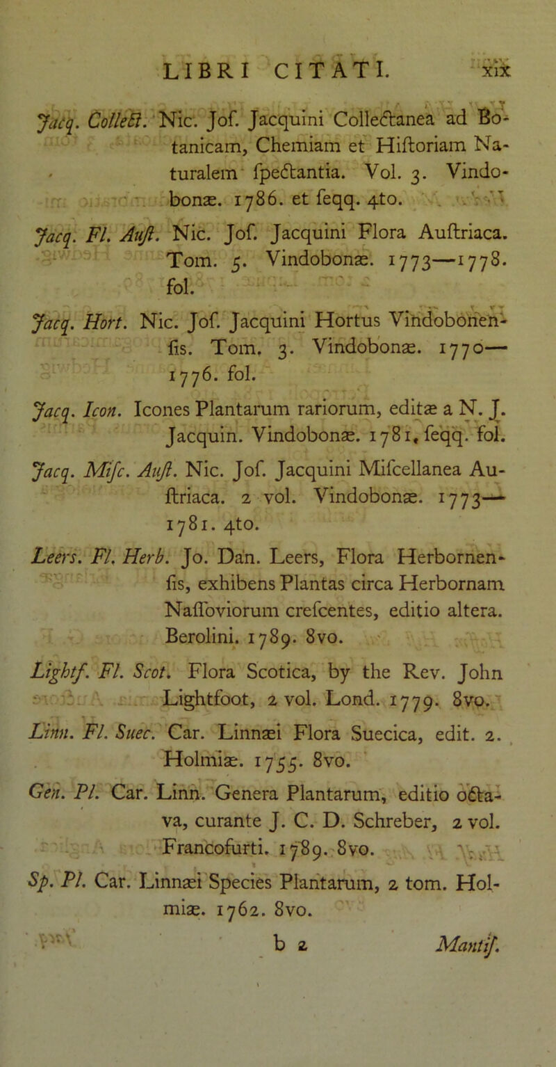 x T Jacq. Colle Ei. Nic. Jof. Jacquini Collectanea ad Bo- tanicam, Chemiam et Hiftoriam Na- turalem fpedtantia. Vol. 3. Vindo- bonae. 1786. et feqq. 4to. Jacq. FI. Auji. Nic. Jof. Jacquini Flora Auftriaca. Tom. 5. Vindobonae. 1773—1778. fol. ; r X * Jacq. Hort. Nic. Jof. Jacquini Hortus Vindobonen- lis. Tom. 3. Vindobona. 1770— 1776. fol. Jacq. Icon. Icones Plantarum rariorum, edita a N. J. Jacquin. Vindobonae. 1781, feqq. fol. Jacq. Mifc. AnJl. Nic. Jof. Jacquini Mifcellanea Au- ftriaca. 2 vol. Vindobonae. 1773— 1781. 4to. Leers. FI. Herb. Jo. Dan. Leers, Flora Herbornen- fis, exhibens Plantas circa Herbornam Nafloviorum crefcentes, editio altera. Berolini. 1789. 8vo. Lightf. FI. Scot. Flora Scotica, by the Rev. John Lightfoot, 2 vol. Lond. 1779. 8vo. Linn. FI. Snec. Car. Linnai Flora Suecica, edit. 2. * Holmiae. 1755. 8vo. _ . j • T —y ... - Gen. FI. Car. Linn. Genera Plantarum, editio o£ta- va, curante J. C. D. Schreber, 2 vol. Francofurti. 1789. 8vo. Sp. Pl. Car. Linnaei Species Plantarum, 2 tom. Hol- miae. 1762. 8vo. ' b 2 MantiJ.