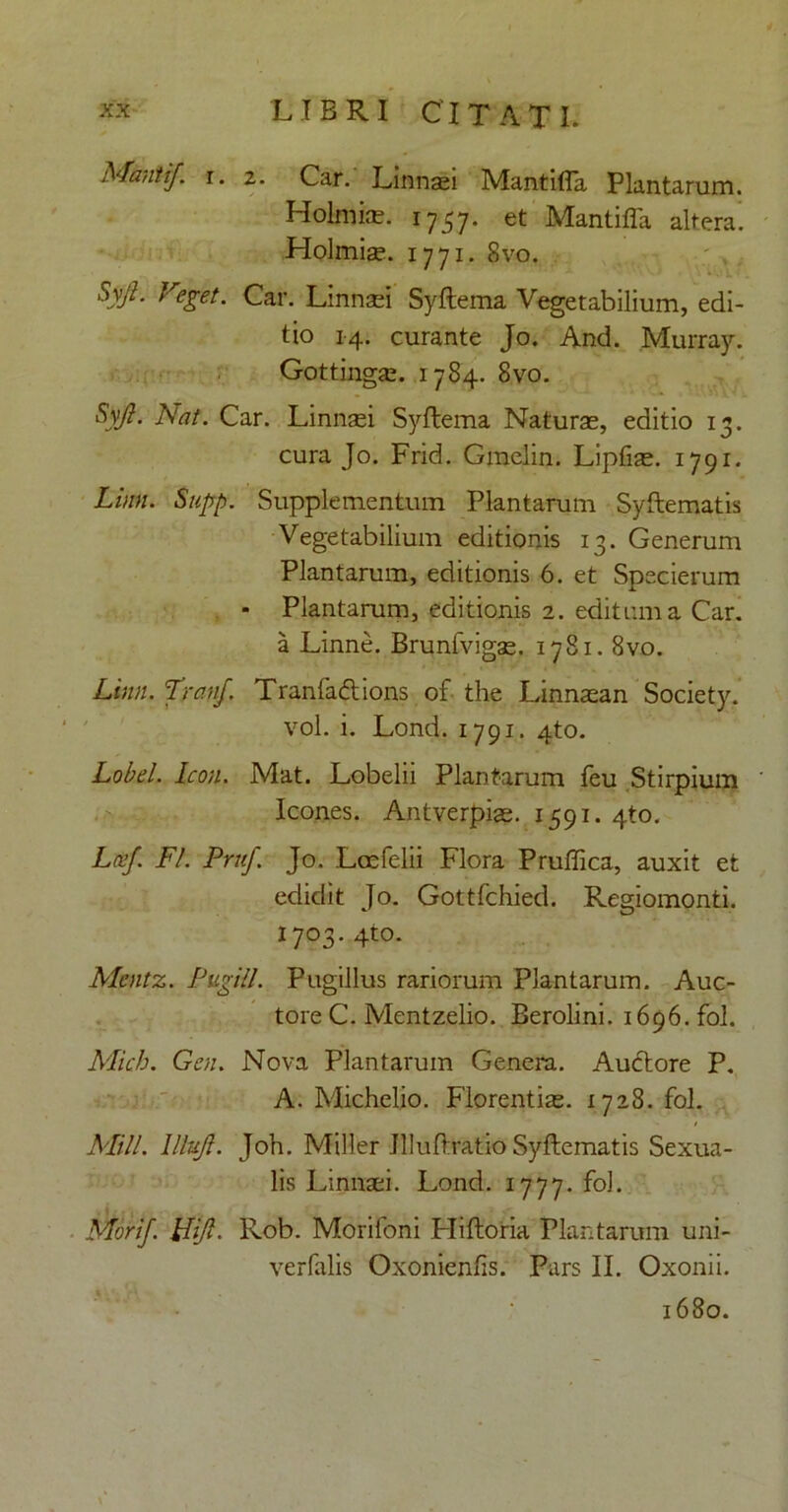 Manti/, i. 2. Car. Linnaei Mantiffa Plantarum. Holnjise. 1757. et Mantiffa altera! Holmiae. 1771. 8vo. Syjl. Veget. Car. Linnaei Syftema Vegetabilium, edi- tio 14. curante Jo. And. Murray. Gottingae. 1784. 8vo. Syjl. Nat. Car. Linnaei Syftema Naturae, editio 13. cura Jo. Frid. Gmelin. Lipfiae. 1791. Limi. Stipp. Supplementum Plantarum Syftematis Vegetabilium editionis 13. Generum Plantarum, editionis 6. et Specierum - Plantarum, editionis 2. editum a Car. a Linne. Brunfvigae. 1781.8vo. Limi. Tranf. Tranfa&ions of the Linnaean Society. vol. i. Lond. 1791. 4to. Lobel. Icon. Mat. Lobelii Plantarum feu Stirpium Icones. Antverpias. 1591. 4to. Lee/. FI. Pntf. Jo. Laefelii Flora Pruffica, auxit et edidit Jo. Gottfchied. Regiomonti. 1703. 4to. Mcntz. Pugili. Pugillus rariorum Plantarum. Auc- tore C. Mentzelio. Berolini. 1696. fol. Mich. Gen. Nova Plantarum Genera. Auctore P. A. Michelio. Florentis. 1728. fol. Mill. litui. Joh. Miller JUuftratio Syftematis Sexua- lis Linnaei. Lond. 1777. fol. Mori/. FUJI. Rob. Morifoni Pliftoria Plantarum uni- verfalis Qxonienfis. Pars II. Oxonii. 1680.