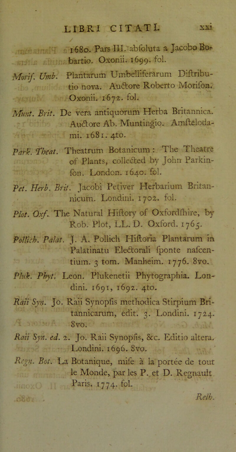 1680. Pars III. abfoluta a JacoboBo bartio. Oxonii. 1699. fol. Mori/. Umb. Plantarum Umbeliiferarum Diftribu- tio nova. Au&ore Roberto Morifon. Oxonii. 1672. fol. Muta. Brit. De vera antiquorum Herba Britannica. Auctore Ab. Muntingio. Amfteloda- mi. 1681. 4to. Park. ‘Theat. Theatrum Botanicum : The Theatre of Plants, colledled by John Parkin- fon. London. 1640. fol. Pi’t. Herb. Brit. Jacobi Petiver Herbarium Britan- nicum. Londini. 1702. fol. Plot. Oxf. The Natural Hiftory of Oxfordfhire, by Pvob. Plot, LL. D. Oxford. 1765. Pollich. Palat. J. A. Pollich Hiftoria Plantarum m Palatinatu Eledtorali fponte nafcen- tium. 3 tom. Manheim. 1776. 8vo. Pluk. Phyt. Leon. Plukenetii Phytographia. Lon- dini. 1691, 1692. 4to. Raii Syn. Jo. Raii Synopfis methodica Stirpium Bri- tannicarum, edit. 3. Londini. 1724- 8vo. Raii Syn. ed. 2. Jo. Raii Synopfis, &c. Editio altera. Londini. 1696. 8vo. Regn. Bot. La Botanique, mife a la portee de tout le Monde, par les P. et D. Regnault Paris. 1774. fol. Relh.