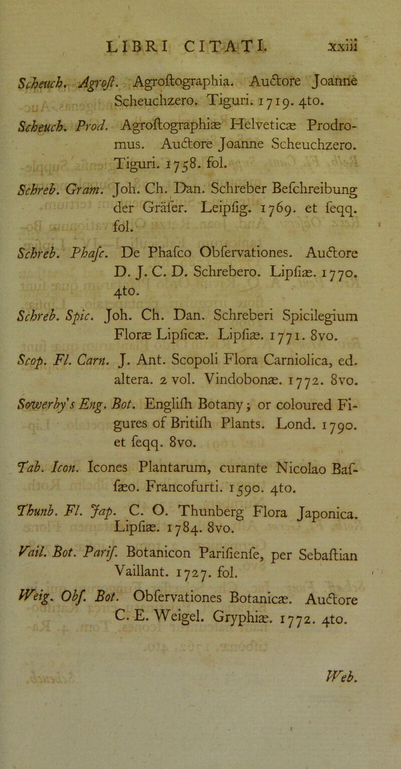 Scheuch. Agrojl. Agroftographia. Auftore Joanne Scheuchzero. Tiguri. 1719. 4to. Scheuch. Prod. Agroftographise Helveticas Prodro- mus. Auftore Joanne Scheuchzero. Tiguri. 1758. fol. Schreb. Gram. Joh. Ch. Dan. Schreber Befchreibung der Grafer. Leipfig. 1769. et feqq. fol. Schreb. Phafc. De Phafco Obfervationes. Au flore D. J. C. D. Schrebero. Lipfias. 1770. 4to. Schreb. Spic. Joh. Ch. Dan. Schreberi Spicilegium Flora Lipficse. Lipfiae. 1771. 8vo. Scop. FI. Carn. J. Ant. Scopoli Flora Carniolica, ed. altera. 2 vol. Vindobonae. 1772. 8vo. Sowerbys Eng. Bot. Englifh Botany; or coloured Fi- gures of Britilh Plants. Lond. 1790. et feqq. 8vo. 7'ab. Icon. Icones Plantarum, curante Nicolao Baf- faeo. Francofurti. 1590. 4to. !Thunb. FI. Jap. C. O. Thunberg Flora Japonica. Lipfiae. 1784. 8vo. Vail. Bot. Pari/. Botanicon Parifienfe, per Sebaftian Vaillant. 1727. fol. fVeig. Obf. Bot. Obfervationes Botanicae. Auflore C. E. Weigel. Gryphias. 1772. 4to. Ia Web.